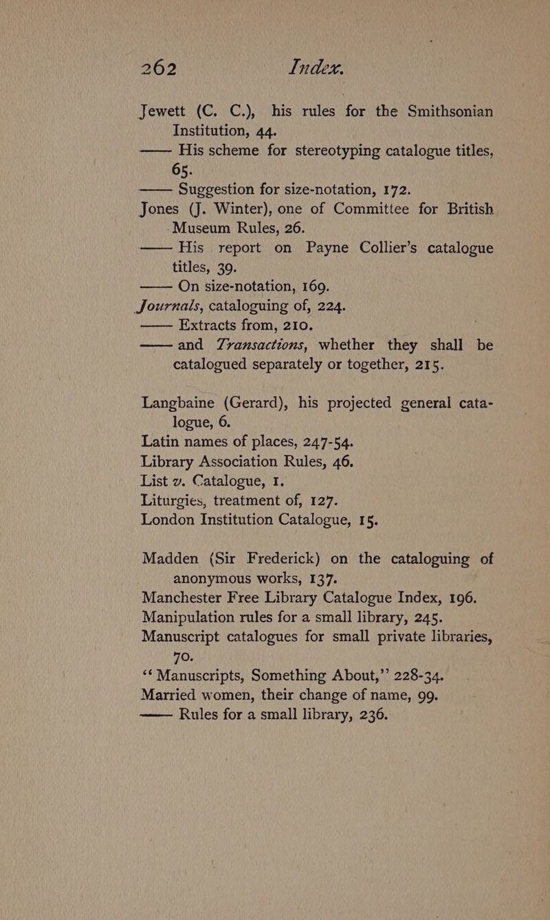 Jewett (C. C.), his rules for the Smithsonian Institution, 44. —— His scheme for stereotyping catalogue titles, 65. —— Suggestion for size-notation, 172. Jones (J. Winter), one of Committee for British -Museum Rules, 26. —— His report on Payne Collier’s catalogue titles, 39. On size-notation, 169. Journals, cataloguing of, 224. Extracts from, 210. and Zvransactions, whether they shall be catalogued separately or together, 215. Langbaine (Gerard), his projected general cata- logue, 6. Latin names of places, 247-54. Library Association Rules, 46. List v. Catalogue, I. Liturgies, treatment of, 127. London Institution Catalogue, 15. Madden (Sir Frederick) on the cataloguing of anonymous works, 137. Manchester Free Library Catalogue Index, 196. Manipulation rules for a small library, 245. Manuscript catalogues for small private libraries, 70. ‘¢ Manuscripts, Something About,’’ 228-34. Married women, their change of name, 99.
