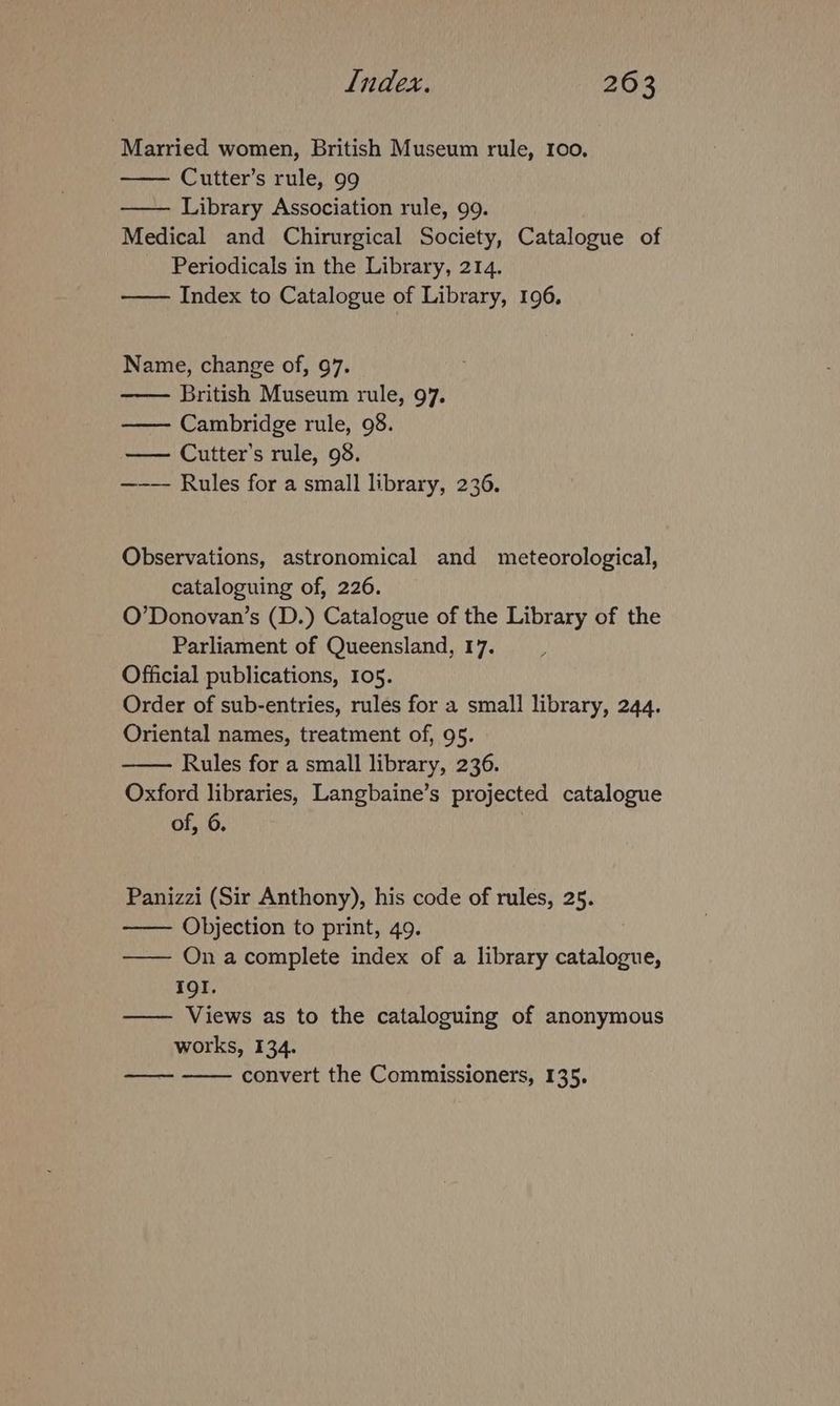 Married women, British Museum rule, 100, Cutter’s rule, 99 Library Association rule, 99. Medical and Chirurgical Society, Catalogue of Periodicals in the Library, 214. —— Index to Catalogue of Library, 196. Name, change of, 97. British Museum rule, 97. Cambridge rule, 98. — Cutter’s rule, 98. —-—— Rules for a small library, 236. Observations, astronomical and meteorological, cataloguing of, 226. O’Donovan’s (D.) Catalogue of the Library of the Parliament of Queensland, 17. Official publications, 105. Order of sub-entries, rules for a small library, 244. Oriental names, treatment of, 95. Rules for a small library, 236. Oxford libraries, Langbaine’s projected catalogue of, 6. Panizzi (Sir Anthony), his code of rules, 25. Objection to print, 49. —— On acomplete index of a library catalogue, I9I. —— Views as to the cataloguing of anonymous works, 134. convert the Commissioners, 135.