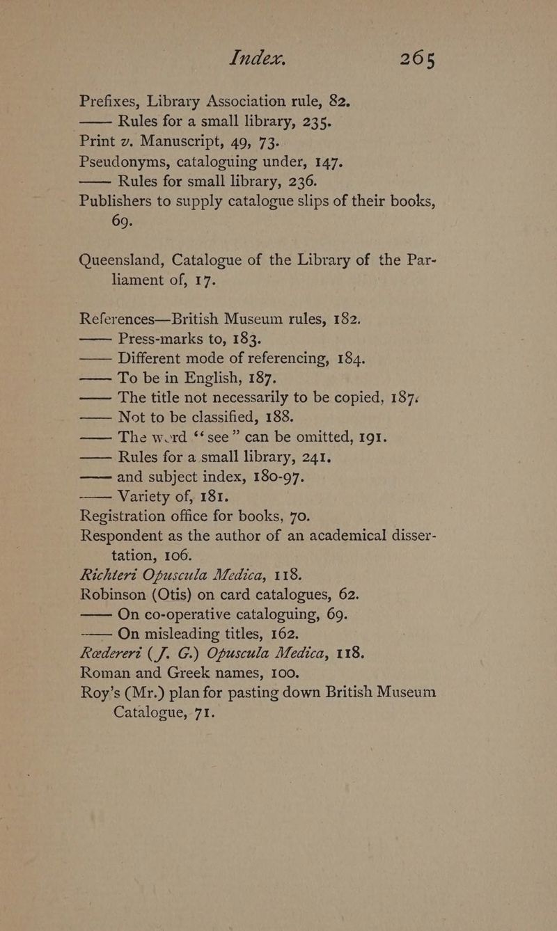 Prefixes, Library Association rule, 82, Rules for a small library, 235. Print v. Manuscript, 49, 73. Pseudonyms, cataloguing under, 147. Rules for small library, 236. Publishers to supply catalogue slips of their books, 69. Queensland, Catalogue of the Library of the Par- liament of, 17. References—British Museum rules, 182. Press-marks to, 183. —— Different mode of referencing, 184. To be in English, 187. —— The title not necessarily to be copied, 187: —— Not to be classified, 188. —— The werd *‘ see” can be omitted, 191. Rules for a small library, 241. —— and subject index, 180-97. -—— Variety of, 181. Registration office for books, 70. Respondent as the author of an academical disser- tation, 106. Richteri Opuscula Medica, 118. Robinson (Otis) on card catalogues, 62. On co-operative cataloguing, 69. -—— On misleading titles, 162. Rederert (J. G.) Opuscula Medica, 118. Roman and Greek names, I00. Roy’s (Mr.) plan for pasting down British Museum Catalogue, 71.