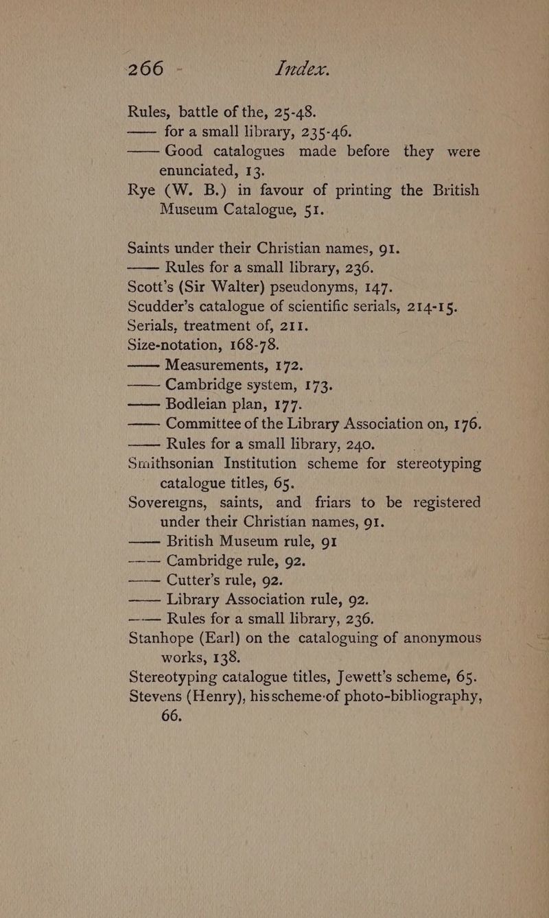 Rules, battle of the, 25-48. —— for a small library, 235-46. Good catalogues made before they were enunciated, 13. Rye (W. B.) in favour of printing the British Museum Catalogue, 51. Saints under their Christian names, 91. Rules for a small library, 236. Scott’s (Sir Walter) pseudonyms, 147. Scudder’s catalogue of scientific serials, 214-15. Serials, treatment of, 211. Size-notation, 168-78. Measurements, 172. Cambridge system, 173. —— Bodleian plan, 177. —— Committee of the Library Association on, 176. Rules for a small library, 240. Smithsonian Institution scheme for stereotyping catalogue titles, 65. Sovereigns, saints, and friars to be registered under their Christian names, 91. British Museum rule, 91 -—— Cambridge rule, 92. —— Cutter’s rule, 92. —_— Library Association rule, 92. —-— Rules for a small library, 236. Stanhope (Earl) on the cataloguing of anonymous works, 138. Stereotyping catalogue titles, Jewett’s scheme, 65. Stevens (Henry), hisscheme-of photo-bibliography, 66.