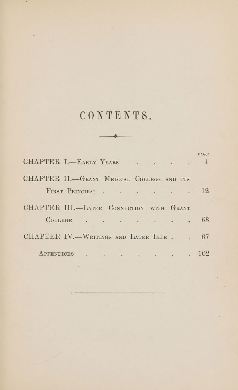 CONTENTS. > CHAPTER I.—EHarzty YrEars CHAPTER II.—Grant Mepican CoLLEGE AND ITS Frrst Principat . CHAPTER III].—Larer Connection witH GRantT CoLLEGE CHAPTER IV.—Weattines anp Later Lire . APPENDICES PAGE 12 53 67 102