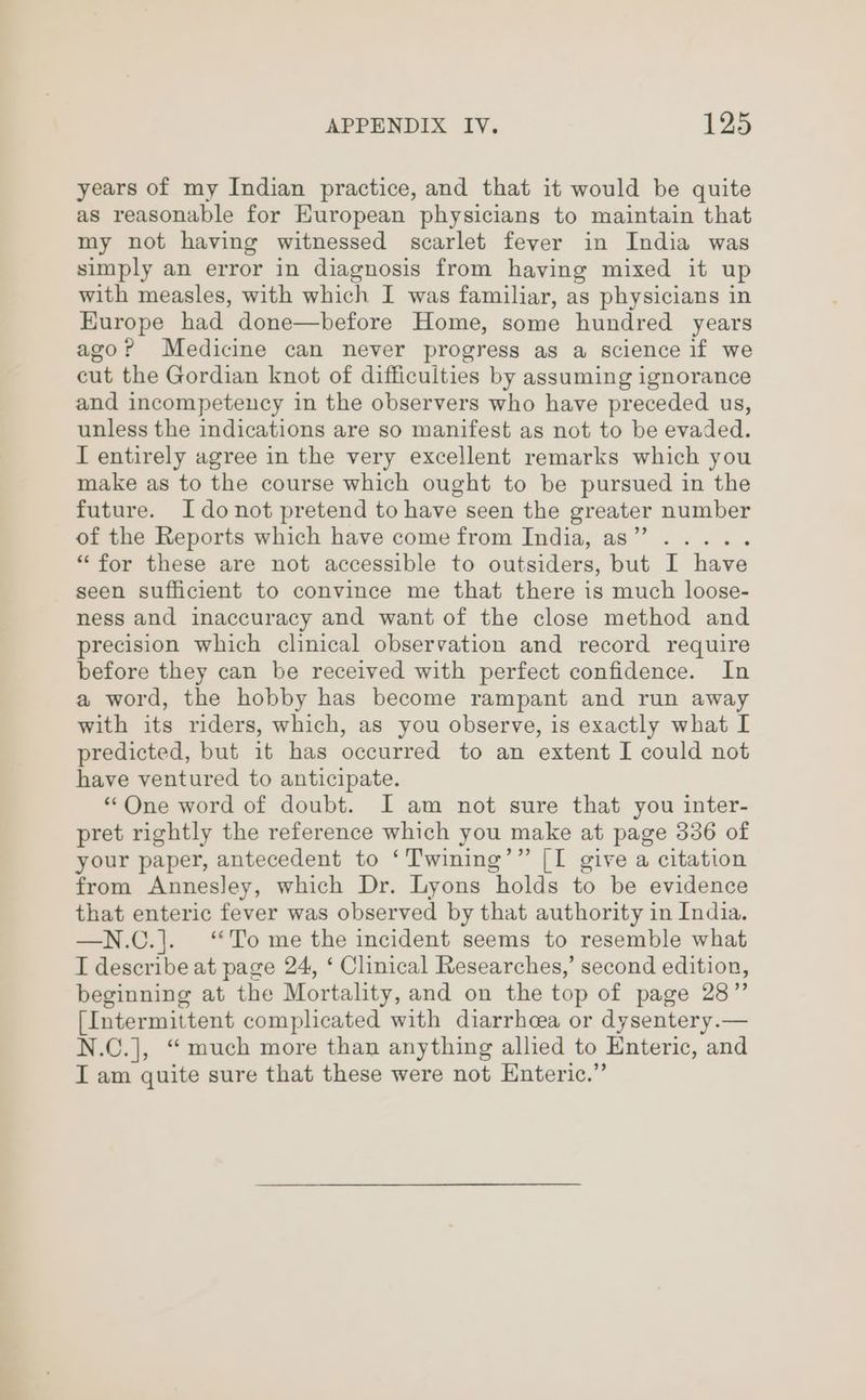 years of my Indian practice, and that it would be quite as reasonable for European physicians to maintain that my not having witnessed scarlet fever in India was simply an error in diagnosis from having mixed it up with measles, with which I was familiar, as physicians in Europe had done—before Home, some hundred years ago? Medicine can never progress as a science if we cut the Gordian knot of difficuities by assuming ignorance and incompetency in the observers who have preceded us, unless the indications are so manifest as not to be evaded. I entirely agree in the very excellent remarks which you make as to the course which ought to be pursued in the future. Idonot pretend to have seen the greater number of the Reports which have come from India, as” ..... “for these are not accessible to outsiders, but I have seen sufficient to convince me that there is much loose- ness and inaccuracy and want of the close method and precision which clinical observation and record require before they can be received with perfect confidence. In a word, the hobby has become rampant and run away with its riders, which, as you observe, is exactly what I predicted, but it has occurred to an extent I could not have ventured to anticipate. “One word of doubt. JI am not sure that you inter- pret rightly the reference which you make at page 336 of your paper, antecedent to ‘Twining’” [I give a citation from Annesley, which Dr. Lyons holds to be evidence that enteric fever was observed by that authority in India. —N.C.|. ‘To me the incident seems to resemble what I describe at page 24, ‘ Clinical Researches,’ second edition, beginning at the Mortality, and on the top of page 28” [Intermittent complicated with diarrhcea or dysentery.— N.C.], “ much more than anything allied to Enteric, and I am quite sure that these were not Enteric.”
