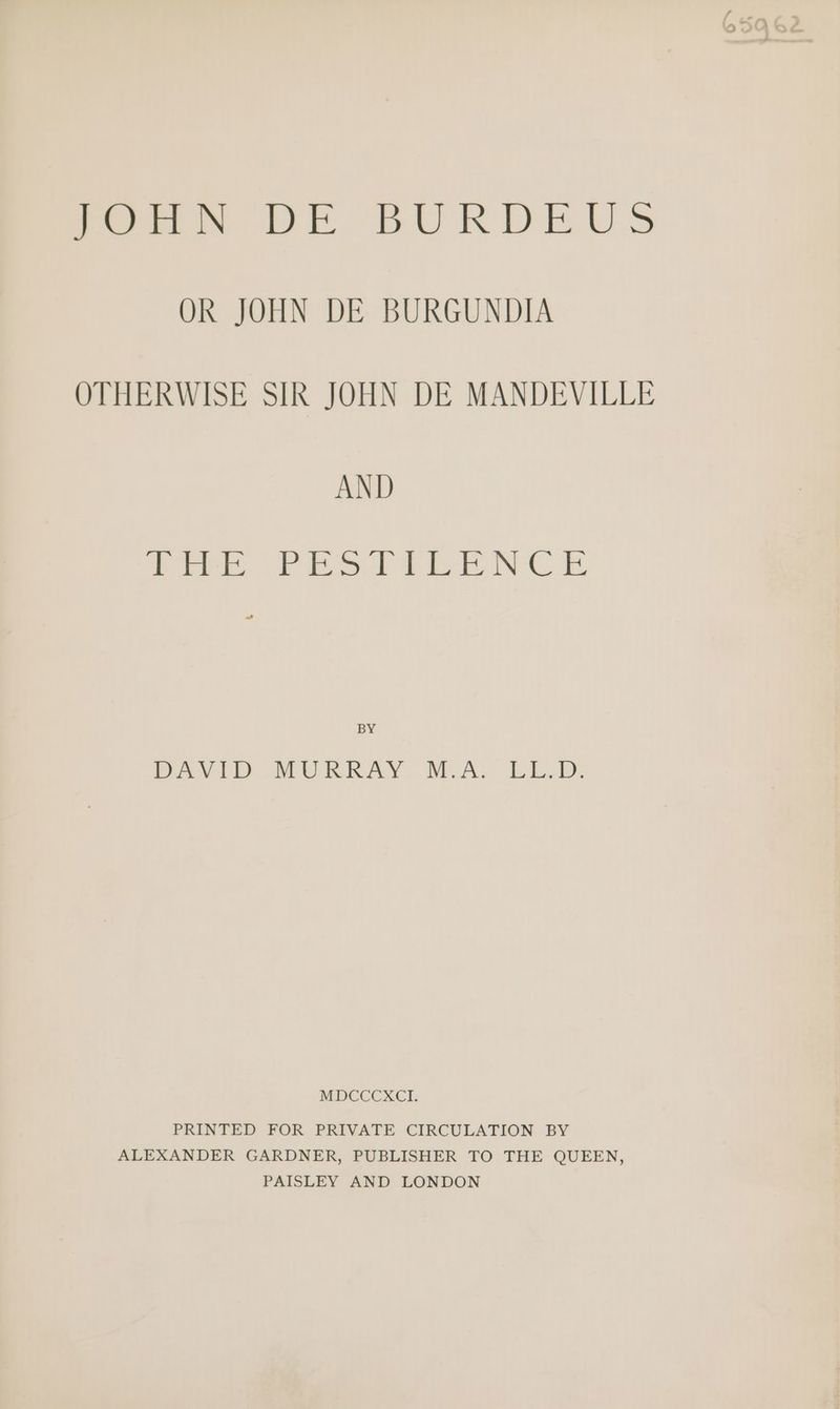 Pew DE BURDEUS OR JOHN DE BURGUNDIA OTHERWISE SIR JOHN DE MANDEVILLE AND ie eee See nl Beer IN Ce BY PAVID MUBRKAY. DEA; LL. MDCCCXCI PRINTED FOR PRIVATE CIRCULATION BY ALEXANDER GARDNER, PUBLISHER TO THE QUEEN, PAISLEY AND LONDON