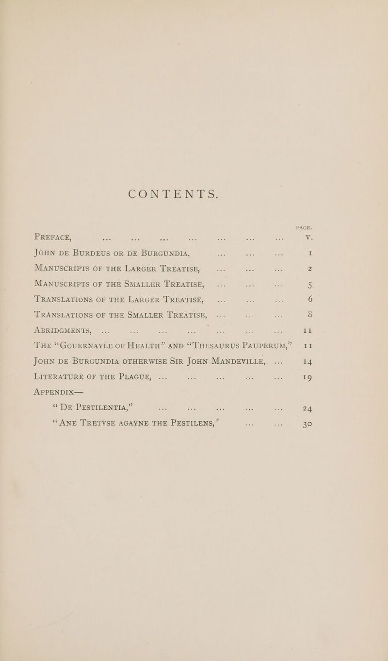 CON TENTS. PREFACE, ate JOHN DE BURDEUS OR DE BURGUNDIA, MANUSCRIPTS OF THE LARGER TREATISE, MANUSCRIPTS OF THE SMALLER TREATISE, ‘TRANSLATIONS OF THE LARGER TREATISE, TRANSLATIONS OF THE SMALLER TREATISE, ABRIDGMENTS, JOHN DE BURGUNDIA OTHERWISE SIR JOHN MANDEVILLE, LITERATURE OF THE PLAGUE, APPENDIX— “‘ DE PESTILENTIA,” ee Mics b> ‘‘ ANE TRETYSE AGAYNE THE PESTILENS,” PAGE. 24 30
