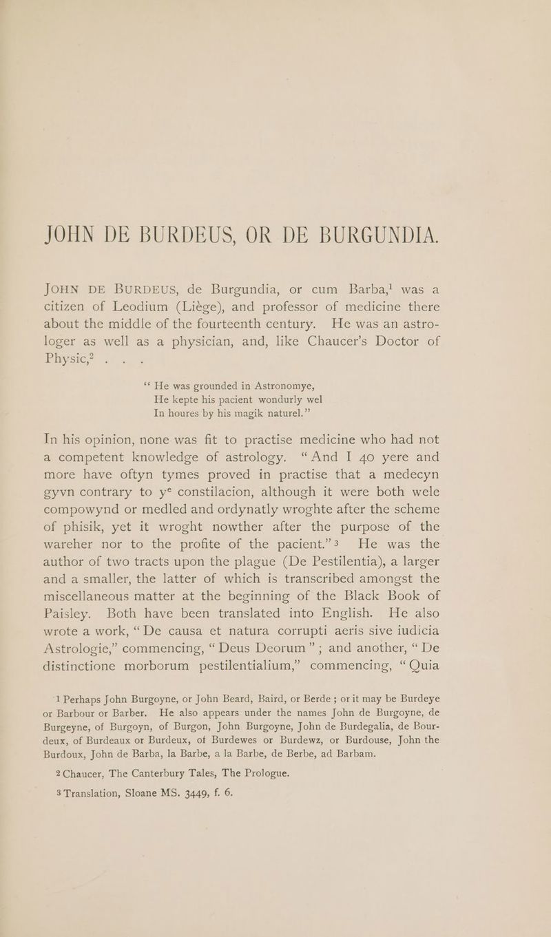 JOHN DE BURDEUS, OR DE BURGUNDIA. JOHN DE BURDEuUS, de Burgundia, or cum Barba,! was a citizen of Leodium (Liege), and professor of medicine there about the middle of the fourteenth century. He was an astro- loger as well as a physician, and, like Chaucer’s Doctor of Physic,? ‘* He was grounded in Astronomye, He kepte his pacient wondurly wel In houres by his magik naturel.” In his opinion, none was fit to practise medicine who had not a competent knowledge of astrology. “And I 40 yere and more have oftyn tymes proved in practise that a medecyn gyvn contrary to y* constilacion, although it were both wele compowynd or medled and ordynatly wroghte after the scheme of phisik, yet it wroght nowther after the purpose of the wareher nor to the profite of the pacient.”3 He was the author of two tracts upon the plague (De Pestilentia), a larger and a smaller, the latter of which is transcribed amongst the miscellaneous matter at the beginning of the Black Book of Paisley. Both have been translated into English. He also wrote a work, “De causa et natura corrupti aeris sive iudicia Astrologie,” commencing, “ Deus Deorum” ; and another, “ De distinctione morborum pestilentialium,’ commencing, “Quia ‘1 Perhaps John Burgoyne, or John Beard, Baird, or Berde ; or it may be Burdeye or Barbour or Barber. He also appears under the names John de Burgoyne, de Burgeyne, of Burgoyn, of Burgon, John Burgoyne, John de Burdegalia, de Bour- deux, of Burdeaux or Burdeux, of Burdewes or Burdewz, or Burdouse, John the Burdoux, John de Barba, la Barbe, a la Barbe, de Berbe, ad Barbam. 2Chaucer, The Canterbury Tales, The Prologue. 3 Translation, Sloane MS. 3449, f. 6.
