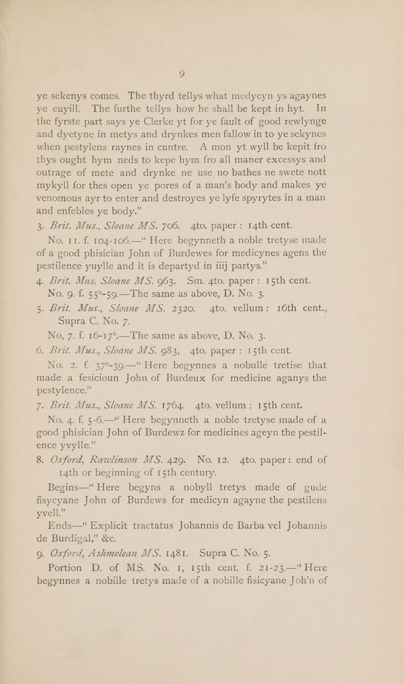 ye sekenys comes. The thyrd tellys what medycyn ys agaynes ye euyill. The furthe tellys how he shall be kept in hyt. In the fyrste part says ye Clerke yt for ye fault of good rewlynge and dyetyne in metys and drynkes men fallow in to ye sekynes when pestylens raynes in cuntre. A mon yt wyll be kepit fro thys ought hym neds to kepe hym fro all maner excessys and outrage of mete and drynke ne use no bathes ne swete nott mykyll for thes open ye pores of a man’s body and makes ye venomous ayr to enter and destroyes ye lyfe spyrytes in a man and enfebles ye body.” 3. Brit. Mus. Sloane MS. 706. 4to. paper: 14th cent. No. 11. f. 104-106.—“ Here begynneth a noble tretyse made of a good phisician John of Burdewes for medicynes agens the pestilence yuylle and it is departyd in iiij partys.” 4. Brit. Mus. Sloane MS. 963. Sm. 4to. paper: 15th cent. No. 9. f. 55°-59.—-The same as above, D. No. 3. 5. Brit. Mus., Sloane MS. 2320. 4to. vellum: 16th cent., Supra ©...No.7. No, 7. f. 16-17'.—The same as above, D. No. 3. 6. Bret. Mus., Sloane MS. 983, 4to. paper: 15th cent. No. 2. f. 37°-39.—“ Here begynnes a nobulle tretise that made a fesicioun John of Burdeux for medicine aganys the pestylence.” 7. Brit. Mus., Sloane MS. 1764. 4to. vellum: 15th cent. No. 4. f. 5-6.—‘“ Here begynneth a noble tretyse made of a good phisician John of Burdewz for medicines ageyn the pestil- ence yvylle.” 8. Oxford, Rawlinson MS. 429. No. 12. 4to. paper: end of 14th or beginning of 15th century. Begins—“ Here begyns a nobyll tretys made of gude fisycyane John of Burdews for medicyn agayne the pestilens yvell.” Ends—* Explicit tractatus Johannis de Barba vel Johannis de Burdigal,” &amp;c. 9. Oxford, Ashmolean MS. 1481. Supra C. No. 5. Portion D. of MS. No. 1, 15th cent. f. 21-23.—“ Here begynnes a nobille tretys made of a nobille fisicyane Joh’n of