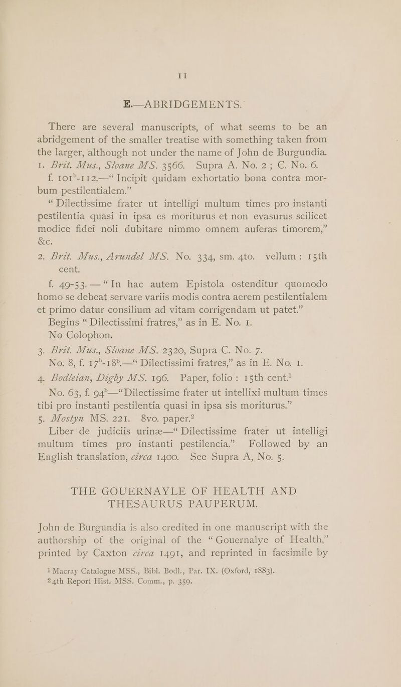 E.—ABRIDGEMENTS. There are several manuscripts, of what seems to be an abridgement of the smaller treatise with something taken from the larger, although not under the name of John de Burgundia. t, Dra. Mas., Sloane MS. 3566. Supra A. No. 2; €. No.6, f. 101°-112.—“ Incipit quidam exhortatio bona contra mor- bum pestilentialem.” “Dilectissime frater ut intelligi multum times pro instanti pestilentia quasi in ipsa es moriturus et non evasurus scilicet modice fidei noli dubitare nimmo omnem auferas timorem,” &amp;c. 2. Brit. Mus., Arundel MS. No. 334, sm. 4to. vellum: 15th cent. f. 49-53. “In hac autem Epistola ostenditur quomodo homo se debeat servare variis modis contra aerem pestilentialem et primo datur consilium ad vitam corrigendam ut patet.” Begins “ Dilectissimi fratres,’ as in E. No. 1. No Colophon. 3. Pri. Idas., Sloane MS. 2320, Supra.C.. No. -7. No. 8, f. 17°-18°.—* Dilectissimi fratres,” as in E. No. 1. 4. Bodleian, Digby MS. 196. Paper, folio: 15th cent.’ No. 63, f. 94°—“Dilectissime frater ut intellixi multum times tibi pro instanti pestilentia quasi in ipsa sis moriturus.” 5. Mostyn MS. 221. 8vo. paper.” Liber de judiciis urine—* Dilectissime frater ut intelligi multum times pro instanti pestilencia”” Followed by an English translation, cerca 1400. See Supra A, No. 5. ire GOULRNIVER OP Tip ALTE AND THESAURUS PAUPERWU M. John de Burgundia is also credited in one manuscript with the authorship of the original of the “Gouernalye of Health,” printed by Caxton czvca 1491, and reprinted in facsimile by 1 Macray Catalogue MSS., Bibl. Bodl., Par. IX. (Oxford, 1883). 24th Report Hist. MSS. Comm., p. 359.