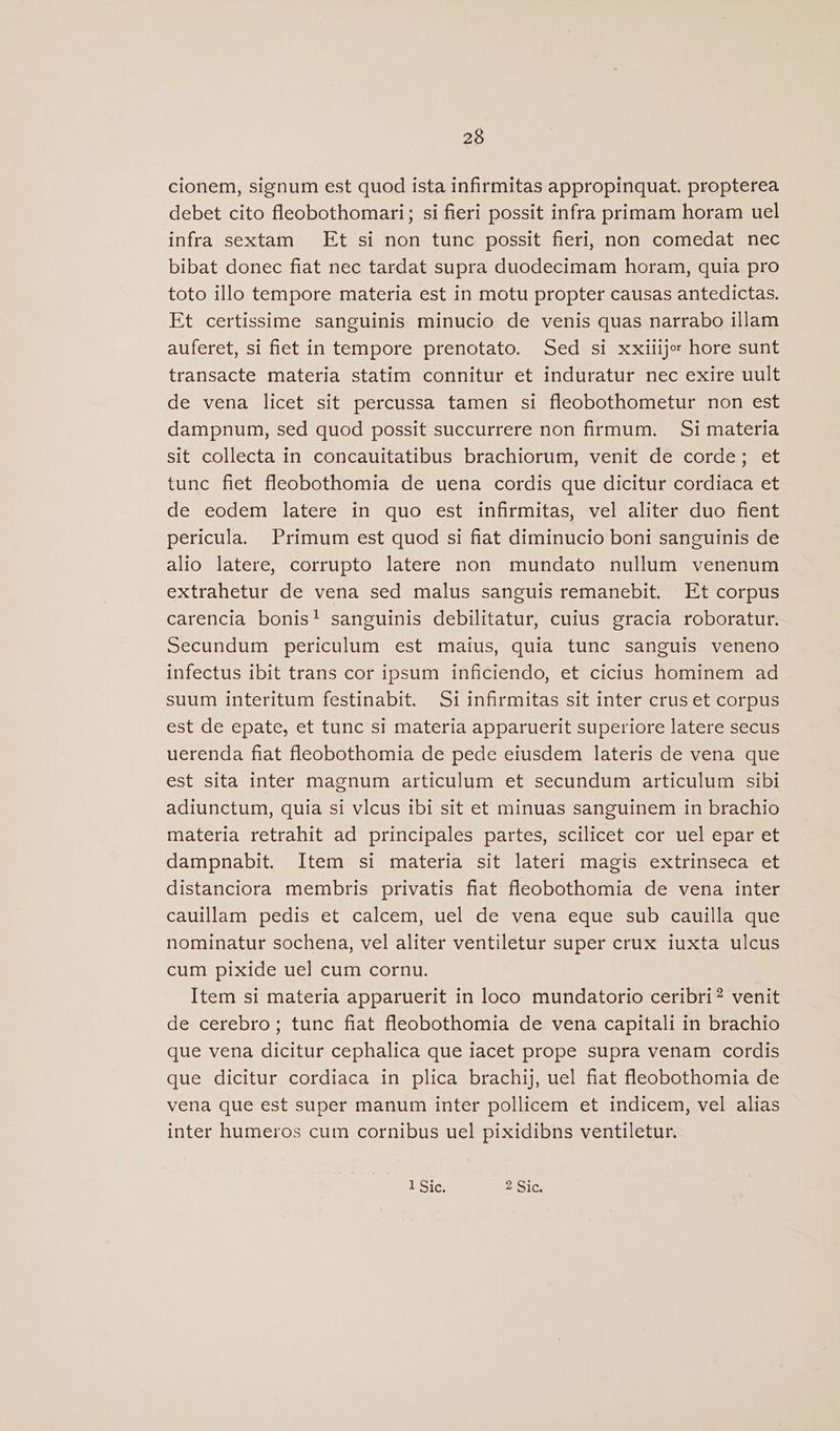 cionem, signum est quod ista infirmitas appropinquat. propterea debet cito fleobothomari; si fieri possit infra primam horam uel infra sextam Et si non tunc possit fleri, non comedat nec bibat donec fiat nec tardat supra duodecimam horam, quia pro toto illo tempore materia est in motu propter causas antedictas. Et certissime sanguinis minucio de venis quas narrabo illam auferet, si fiet in tempore prenotato. Sed si xxilije: hore sunt transacte materia statim connitur et induratur nec exire uult de vena licet sit percussa tamen si fleobothometur non est dampnum, sed quod possit succurrere non firmum. Si materia sit collecta in concauitatibus brachiorum, venit de corde; et tunc fiet fleobothomia de uena cordis que dicitur cordiaca et de eodem latere in quo est infirmitas, vel aliter duo fient pericula. Primum est quod si fiat diminucio boni sanguinis de alio latere, corrupto latere non mundato nullum venenum extrahetur de vena sed malus sanguis remanebit. Et corpus carencia bonis! sanguinis debilitatur, cuius gracia roboratur. Secundum periculum est maius, quia tunc sanguis veneno infectus ibit trans cor ipsum inficiendo, et cicius hominem ad suum interitum festinabit. Si infirmitas sit inter crus et corpus est de epate, et tunc si materia apparuerit superiore latere secus uerenda fiat fleobothomia de pede eiusdem lateris de vena que est sita inter magnum articulum et secundum articulum sibi adiunctum, quia si vlcus ibi sit et minuas sanguinem in brachio materia retrahit ad principales partes, scilicet cor uel epar et dampnabit. Item si materia sit lateri magis extrinseca et distanciora membris privatis flat fleobothomia de vena inter cauillam pedis et calcem, uel de vena eque sub cauilla que nominatur sochena, vel aliter ventiletur super crux iuxta ulcus cum pixide uel cum cornu. Item si materia apparuerit in loco mundatorio ceribri? venit de cerebro; tunc fiat fleobothomia de vena capitali in brachio que vena dicitur cephalica que iacet prope supra venam cordis que dicitur cordiaca in plica brachij, uel fiat fleobothomia de vena que est super manum inter pollicem et indicem, vel alias inter humeros cum cornibus uel pixidibns ventiletur. 1 Sic. 2 Sic.