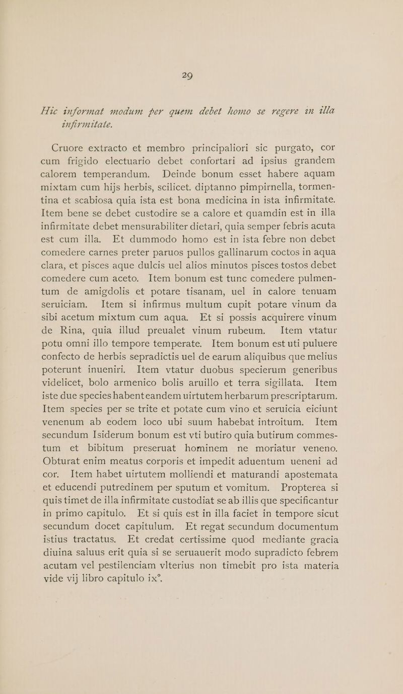 Hic informat modum per quem debet homo se regere in tla enfirmuitate. Cruore extracto et membro principaliori sic purgato, cor cum frigido electuario debet confortari ad ipsius grandem calorem temperandum. Deinde bonum esset habere aquam mixtam cum hijs herbis, scilicet. diptanno pimpirnella, tormen- tina et scabiosa quia ista est bona medicina in ista infirmitate. Item bene se debet custodire se a calore et quamdin est in illa infirmitate debet mensurabiliter dietari, quia semper febris acuta est cum illa. Et dummodo homo est in ista febre non debet comedere carnes preter paruos pullos gallinarum coctos in aqua clara, et pisces aque dulcis uel alios minutos pisces tostos debet comedere cum aceto. Item bonum est tunc comedere pulmen- tum de amigdolis et potare tisanam, uel in calore tenuam seruiciam. Item si infirmus multum cupit potare vinum da sibi acetum mixtum cum aqua. Et si possis acquirere vinum de Rina, quia illud preualet vinum rubeum. Item vtatur potu omni illo tempore temperate. Item bonum est uti puluere confecto de herbis sepradictis uel de earum aliquibus que melius poterunt inueniri. Item vtatur duobus specierum generibus videlicet, bolo armenico bolis aruillo et terra sigillata. Item iste due species habenteandem uirtutem herbarum prescriptarum. Item species per se trite et potate cum vino et seruicia eiciunt venenum ab eodem loco ubi suum habebat introitum. Item secundum Isiderum bonum est vti butiro quia butirum commes- tum et bibitum preseruat hominem ne moriatur veneno. Obturat enim meatus corporis et impedit aduentum ueneni ad cor. Item habet uirtutem molliendi et maturandi apostemata et educendi putredinem per sputum et vomitum. Propterea si quis timet de illa infirmitate custodiat se ab illis que specificantur in primo capitulo. Et si quis est in illa faciet in tempore sicut secundum docet capitulum. Et regat secundum documentum istius tractatus. Et credat certissime quod mediante gracia diuina saluus erit quia si se seruauerit modo supradicto febrem acutam vel pestilenciam vlterius non timebit pro ista materia vide vij libro capitulo ix®,