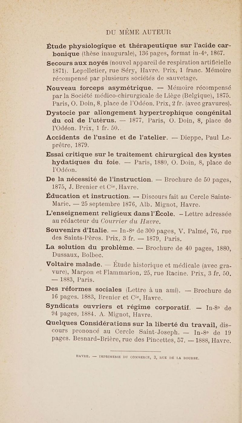 DU MÊME AUTEUR Étude physiologique et thérapeutique sur l'acide car- bonique (thèse inaugurale), 136 pages, format in-4°, 1867. Secours aux noyés (nouvel appareil de respiration artificielle 1871). Lepelletier, rue Séry, Havre. Prix, 1 franc. Mémoire récompensé par plusieurs sociétés de sauvetage. Nouveau forceps asymétrique. — Mémoire récompensé par la Société médico-chirurgicale de Liège (Belgique), 1875. Paris, O. Doin, 8, place de l’Odéon. Prix, 2 fr. (avec gravures). Dystocie par aliongement hypertrophique congénital du col de l'utérus. — 1877, Paris, ©. Doin, 8, place de l’Odéon. Prix, 1 fr. 50. Accidents de l’usine et de l’atelier. — Dieppe, Paul Le- prêtre, 1879. Essai critique sur le traitement chirurgical des kystes hydatiques du foie. — Paris, 1880, O. Doin, 8, place de l'Odéon. De la nécessité de l'instruction. — Brochure de 50 pages, 1875, J. Brenier et Cie, Havre. Éducation et instruction. — Discours fait au Cercle Sainte- Marie, — 25 septembre 1876, Alb. Mignot, Havre. L'enseignement religieux dans l’École. — Lettre adressée au rédacteur du Courrier du Havre. Souvenirs d'Italie. — In-8 de 300 pages, V. Palmé, 76, rue des Saints-Pères. Prix, 3 fr. — 1879, Paris. La solution du problème. — Brochure de 40 pages, 1880, Dussaux, Bolbec. Voltaire malade. — Etude historique et médicale (avec gra- vure), Marpon et Flammarion, 25, rue Racine. PTIT — 1883, Paris. Des réformes sociales (Lettre à un ami). — Brochure de 16 pages. 1883, Brenier et Cie, Havre. Syndicats ouvriers et régime corporatif. — In-& de 94 pages, 1884. À. Micnot, Havre. Quelques Considérations sur la liberté du travail, dis- cours prononcé au Cercle Saint-Joseph. — In-8 de 19 pages. Besnard-Brière, rue des Pincettes, 57. — 1888, Havre. HAVRE, — JMPRIMERIE DU COMMERCE, 3; RUE DE LA BOURSE.
