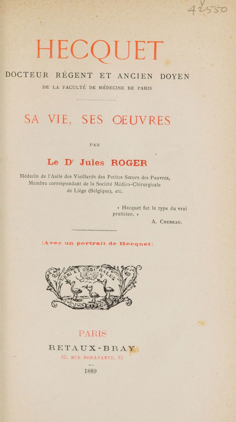 HECOUET DOCTEUR RÉGENT ET ANCIEN DOYEN DE LA FACULTÉ DE MÉDECINE DE PARIS SOPEE, SES. OEUVRES PAR Le D' Jules ROGER Médecin de l'Asile des Vieillards des Petites Sœurs des Pauvres, Membre correspondant de la Société Médico-Chirurgicale de Liège (Belgique), etc. « Hecquet fut le type du vrai praticien. » A. CHEREAU. OPRPPLPPPPPLPILPPLPPPPPI (Avec un portrait de Hecquet) RETAUX-BRAY: 82, RUE BONAPARTE, 82 1889