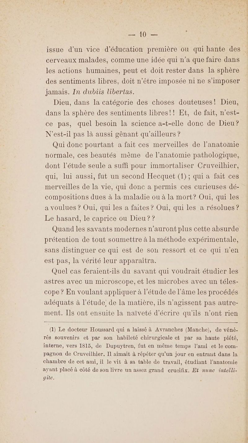 SE TL QUES issue d’un vice d'éducation première ou qui hante des cerveaux malades, comme une idée qui n’a que faire dans les actions humaines, peut et doit rester dans la sphère des sentiments libres, doit n'être imposée ni ne s'imposer jamais. In dubis libertas. Dieu, dans la catégorie des choses douteuses! Dieu, dans la sphère des sentiments libres!! Et, de fait, n'est- ce pas, quel besoin la science a-t-elle donc de Dieu? N'est-il pas là aussi gênant qu'ailleurs ? Qui donc pourtant a fait ces merveilles de l'anatomie normale, ces beautés mème de l’anatomie pathologique, dont l'étude seule a suffi pour immortaliser Cruveilhier, qui, lui aussi, fut un second Hecquet (1) ; qui a fait ces merveilles de la vie, qui donc à permis ces curieuses dé- compositions dues à la maladie ou à la mort? Oui, qui les a voulues ? Oui, qui les a faites ? Oui, qui les a résolues ? Le hasard, le caprice ou Dieu ? ? Quand les savants modernes n'auront plus cette absurde prétention de tout soumettre à la méthode expérimentale, sans distinguer ce qui est de son ressort et ce qui n’en est pas, la vérité leur apparaitra. Quel cas feraient-ils du savant qui voudrait étudier les astres avec un microscope, et les microbes avec un téles- cope ? En voulant appliquer à l’étude de l'âme Les procédés adéquats à l'étude. de la matière, 1ls n’agissent pas autre- ment. Ils ont ensuite la naïveté d'écrire qu'ils n’ont rien (1) Le docteur Houssard qui a laissé à Avranches (Manche), de véné- rés souvenirs et par son habileté chirurgicale et par sa haute piété, interne, vers 1815, de Dupuytren, fut en même temps l'ami et le com- pagnon de Cruveilhier. Il aimait à répéter qu’un jour en entraiit dans la chambre de cet ami, il le vit à sa table de travail, étudiant l'anatomie ayant placé à côté de son livre un assez grand crucifix. Et nunce äintelli- gite.