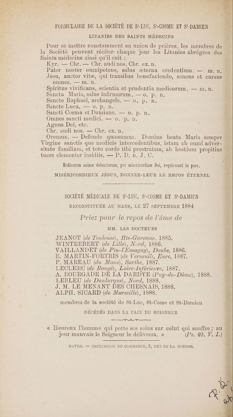 FORMULAIRE DE LA SOCIÉTÉ DE S'-LUC, S'-COSME ET S'-DAMIEN | LITANIES DES SAINTS MÉDECINS Pour se mettre constamment en union de prières, les membres de : la Société peuvent réciter: chaque jour les Litanies abrégées des Saints médecins ainsi qu'il suit : Kyr. — Chr. — Chr. audi nos. Chr. ex. n. Pater noster omnipotens, salus æterna credentium. — m. n. Jesu, auctor vitæ, qui transibas benefaciendo, sanans et curans omnes. — M. n. Spiritus vivificans, scientia et prudentia medicorum. — m.n. Sancta Maria, salus infirmorum. — 0. p. n. Sancte Raphael, archangele. — 0, p. n. Sancte Luca. — 0. p. n. Sancti Cosma et Damiane. — 0. p. n. Omnes sancti medici. — 0. p. n. Agnus Dei, etc. Chr. audi nos. — Chr. ex. n.. à Oremus. — Defende quœsumus. Domine beata Maria semper Virgine sanctis que medicis intercedentibus, istam ab omni adver- sitate familiam, et toto corde tibi prostratam, ab hostium propitius M tuere clementer insidiis. — P, D. n. J. C. Medicorum animæ defunctorum, per misericordiam Dei, requiescant in pace. MISÉRICORDIEUX JÉSUS, DONNEZ-LEUR LE REPOS ÉTERNEL SOCIËTÉ MÉDICALE DE S'-LUC, S'-COSME ET S'-DAMIEN RECONSTITUÉE AU MANS, LE 27 SEPTEMBRE 1884 Priez pour le repos de l'âme de MM. LES DOCTEURS JEANOT (de Toulouse), Hte-Garonne, 1885. WINTREBERT (de Lille), Nord, 1886. VAILLANDET (de Pin-l'Emagny), Doubs, 1886. E. MARTIN-FORTRIS (de Verneuil), Eure, 1887. P. MAREAU (du Mans), Sarthe, 1887. LECLERC (de Rougé), Loire-Inférieure, 1887. A. BOURGADE DE LA DARDYE (Puy-de-Dôme), 1888. LEBLEU (de Dunkerque), Nord, 1888. J. M. LE MENANT DES CHESNAIS, 1888. ALPH. SICARD (de Marseille), 1888. membres de la société de St-Luc, St-Come et St-Damien DÉCÉDÉS DANS LA PAIX DU SEIGNEUR « Heureux l’homme qui porte ses soins sur celui qui souffre; au M jour mauvais le Seigneur le délivrera. » (Ps. 40. V. Z.). HAVRE, —= IMPRIMERIE DU COMMERCE, 3, RUE DE LA BOURSE,