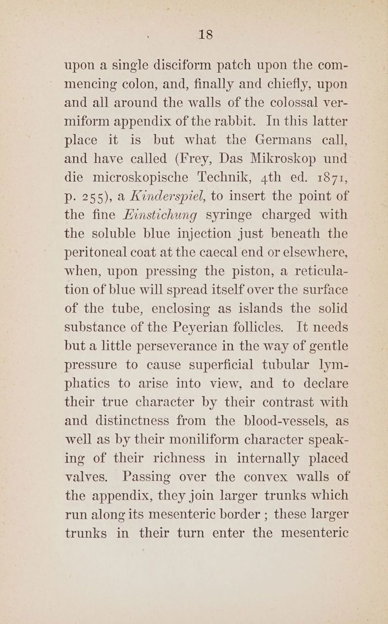 upon a single disciform patch upon the com- mencing colon, and, finally and chiefly, upon and all around the walls of the colossal ver- miform appendix of the rabbit. In this latter place it is but what the Germans call, and have called (Frey, Das Mikroskop und die microskopische Technik, 4th ed. 1871, p. 255), a Kinderspiel, to insert the point of the fine Hinstichung syringe charged with the soluble blue injection just beneath the peritoneal coat at the caecal end or elsewhere, when, upon pressing the piston, a reticula- tion of blue will spread itself over the surface of the tube, enclosing as islands the solid substance of the Peyerian follicles. It needs but a little perseverance in the way of gentle pressure to cause superficial tubular lym- phatics to arise into view, and to declare their true character by their contrast with and distinctness from the blood-vessels, as well as by their moniliform character speak- ing of their richness in internally placed valves. Passing over the convex walls of the appendix, they join larger trunks which run along its mesenteric border ; these larger trunks in their turn enter the mesenteric