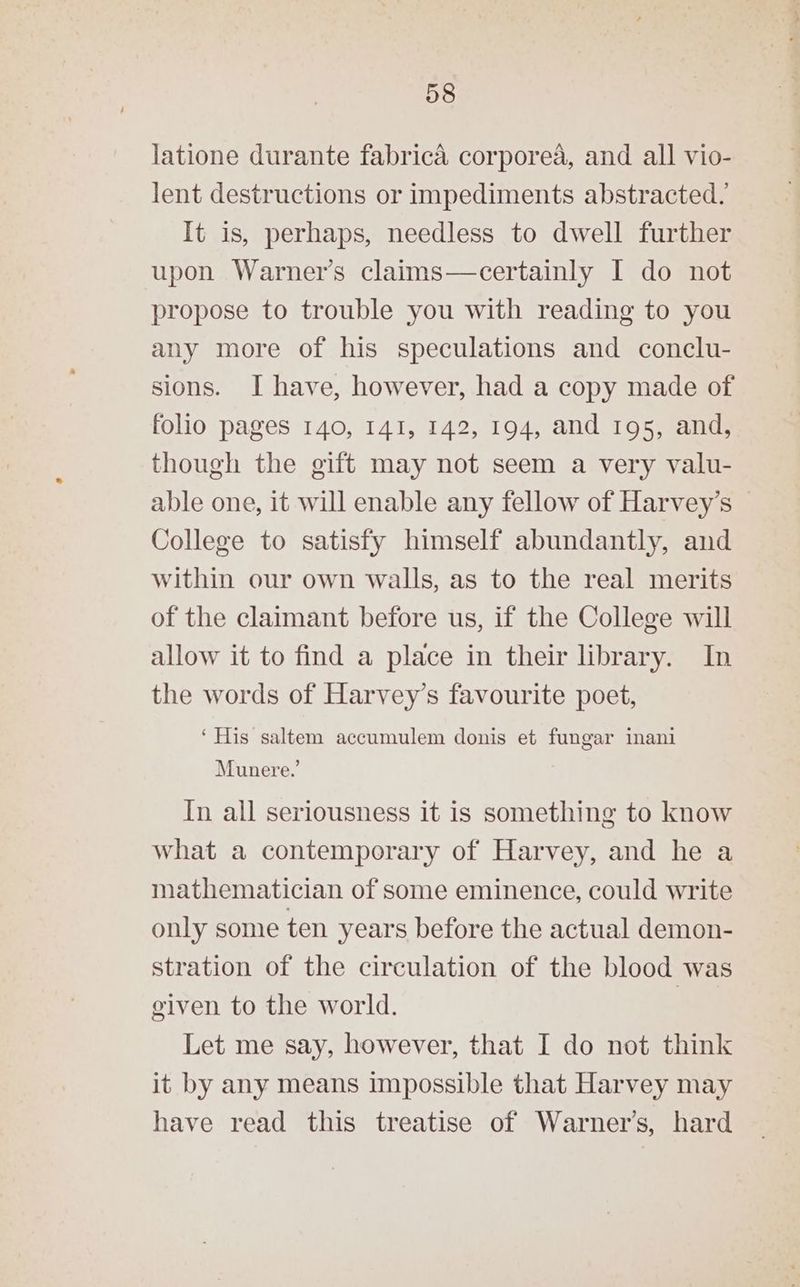 latione durante fabrica corporea, and all vio- lent destructions or impediments abstracted. It is, perhaps, needless to dwell further upon Warner’s claims—certainly I do not propose to trouble you with reading to you any more of his speculations and conclu- sions. I have, however, had a copy made of folio pages 140, 141, 142, 194, and 195, and, though the gift may not seem a very valu- able one, it will enable any fellow of Harvey’s College to satisfy himself abundantly, and within our own walls, as to the real merits of the claimant before us, if the College will allow it to find a place in their library. In the words of Harvey’s favourite poet, ‘His saltem accumulem donis et fungar inani Munere.’ In all seriousness it is something to know what a contemporary of Harvey, and he a mathematician of some eminence, could write only some ten years before the actual demon- stration of the circulation of the blood was given to the world. Let me say, however, that I do not think it by any means impossible that Harvey may have read this treatise of Warner’s, hard
