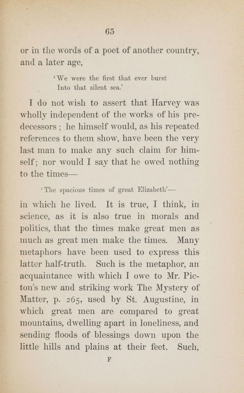 ~~ «§ =. Se or in the words of a poet of another country, and a later age, ‘We were the first that ever burst Into that silent sea.’ I do not wish to assert that Harvey was wholly independent of the works of his pre- decessors ; he himself would, as his repeated references to them show, have been the very last man to make any such claim for him- self; nor would [ say that he owed nothing to the times— ‘The spacious times of great Elizabeth’— in which he lived. It is true, I think, in science, as it is also true in morals and politics, that the times make great men as much as great men make the times. Many metaphors have been used to express this latter half-truth. Such is the metaphor, an acquaintance with which I owe to Mr. Pic- ton’s new and striking work The Mystery of Matter, p. 265, used by St. Augustine, in which great men are compared to great mountains, dwelling apart in loneliness, and sending floods of blessings down upon the little hills and plains at their feet. Such, F