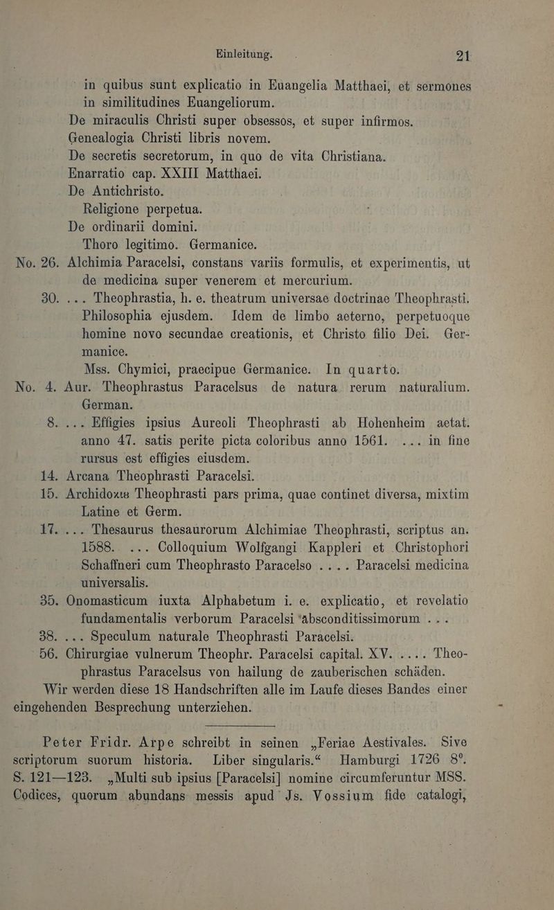No. 4. Einleitung. 21 ' in quibus sunt explicatio in Euangelia Matthaei, et sermones in similitudines Euangeliorum. De miraculis Christi super obsessos, et super infirmos. Genealogia Christi libris novem. De secretis secretorum, in quo de vita Christiana. Enarratio cap. XXIII Matthaei. De Antichristo. Religione perpetua. De ordinarii domini. Thoro legitimo. Germanice. de medicina super venerem et mercurium. . Theophrastia, h. e. theatrum universae doctrinae Theophrasti. Philosophia ejusdem. Idem de limbo aeterno, perpetuoque homine novo secundae creationis, et Christo filio Dei. Ger- manice. Mss. Chymici, praecipue Germanice. In quarto. Aur. Theophrastus Paracelsus de natura rerum naturalium. German. anno 47. satis perite picta coloribus anno 1561. ... in fine rursus est effigies eiusdem. Latine et Germ. 1588. ... Colloquium Wolfgangi Kappleri et Christophori Schaffneri cum 'TTheophrasto Paracelso .... Paracelsi medicina universalis. Onomasticum iuxta Alphabetum i. e. explicatio, et revelatio fundamentalis verborum Paracelsi 'absconditissimorum . ... Speculum naturale Theophrasti Paracelsi. Chirurgiae vulnerum Theophr. Paracelsi capital. XV. .... Theo- phrastus Paracelsus von hailung de zauberischen schäden.