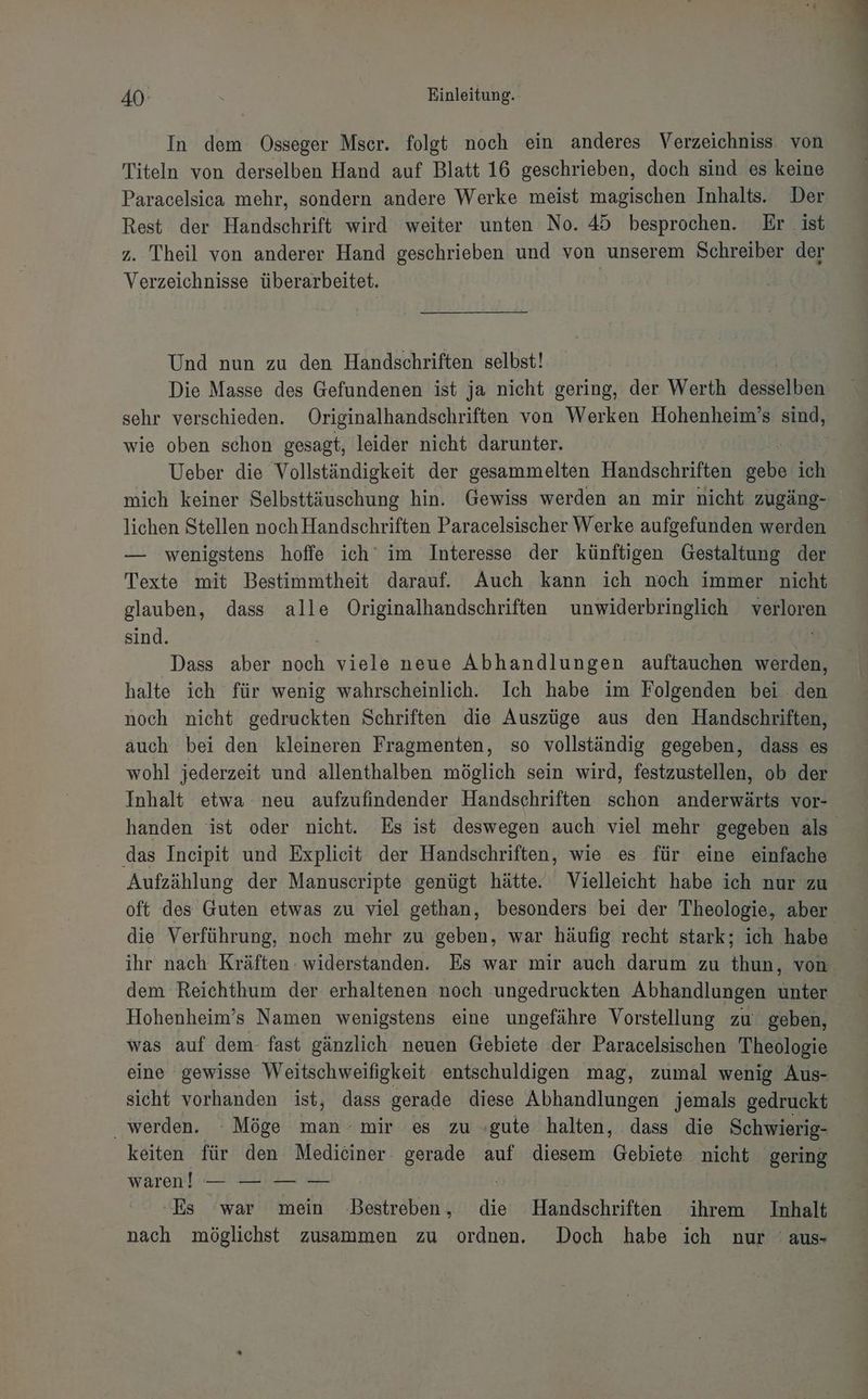 In dem Osseger Mscr. folgt noch ein anderes Verzeichniss von Titeln von derselben Hand auf Blatt 16 geschrieben, doch sind es keine Paracelsica mehr, sondern andere Werke meist magischen Inhalts. Der Rest der Handschrift wird weiter unten No. 45 besprochen. Er ist z. Theil von anderer Hand geschrieben und von unserem Schreiber der Verzeichnisse überarbeitet. | Und nun zu den Handschriften selbst! Die Masse des Gefundenen ist ja nicht gering, der Werth desselihn sehr verschieden. Originalhandschriften von Werken Hohenheim’s sind, wie oben schon gesagt, leider nicht darunter. | Ueber die Vollständigkeit der gesammelten Handschriften za ich mich keiner Selbsttäuschung hin. Gewiss werden an mir nicht zugäng- lichen Stellen noch Handschriften Paracelsischer Werke aufgefunden werden — wenigstens hoffe ich’ im Interesse der künftigen Gestaltung der Texte mit Bestimmtheit darauf. Auch kann ich noch immer nicht glauben, dass alle Originalhandschriften unwiderbringlich verloren sind. | Ä f | Dass aber noch viele neue Abhandlungen auftauchen werden, halte ich für wenig wahrscheinlich. Ich habe im Folgenden bei den noch nicht gedruckten Schriften die Auszüge aus den Handschriften, auch bei den kleineren Fragmenten, so vollständig gegeben, dass es wohl jederzeit und allenthalben möglich sein wird, festzustellen, ob der Inhalt etwa neu aufzufindender Handschriften schon anderwärts vor- handen ist oder nicht. Es ist deswegen auch viel mehr gegeben als das Incipit und Explicit der Handschriften, wie es für eine einfache Aufzählung der Manuscripte genügt hätte. Vielleicht habe ich nur zu oft des Guten etwas zu viel gethan, besonders bei der Theologie, aber die Verführung, noch mehr zu geben, war häufig recht stark; ich habe ihr nach Kräften widerstanden. Es war mir auch darum zu thun, von. dem Reichthum der erhaltenen noch ungedruckten Abhandlungen unter Hohenheim’s Namen wenigstens eine ungefähre Vorstellung zu geben, was auf dem- fast gänzlich neuen Gebiete der Paracelsischen Theologie eine gewisse Weitschweifigkeit entschuldigen mag, zumal wenig Aus- sicht vorhanden ist, dass gerade diese Abhandlungen jemals gedruckt werden. Möge man mir es zu «gute halten, dass die Schwierig- keiten für den Medieiner. gerade auf diesem Gebiete nicht gering waren! — —: — —- | Es war mein Bestreben, die Handschriften ihrem Inhalt nach möglichst zusammen zu ordnen. Doch habe ich nur 'aus-