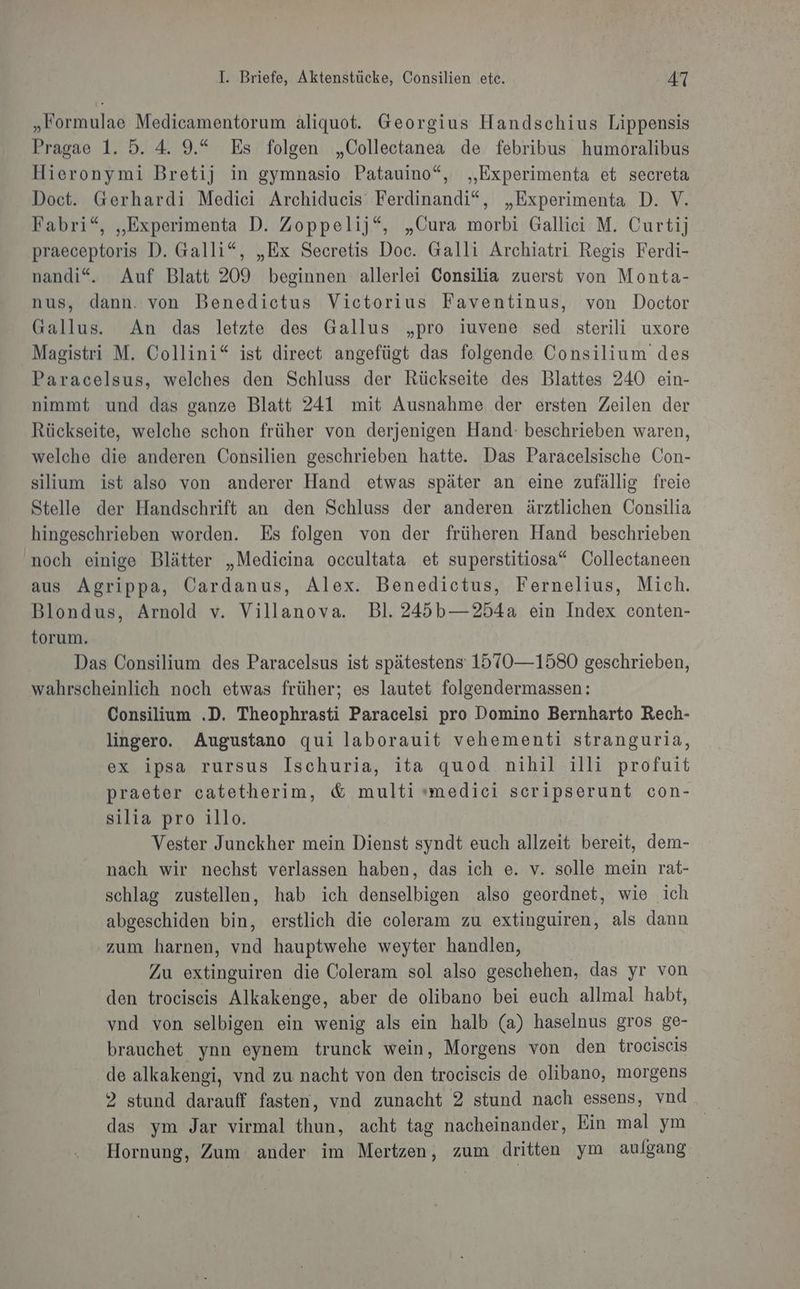 „Formulae Medicamentorum äliquot. Georgius Handschius Lippensis Pragae 1. 5. 4. 9.“ Es folgen „Collectanea de febribus humoralibus Hieronymi Bretij in gymnasio Patauino“, „Experimenta et secreta Doct. Gerhardi Medici Archiducis Ferdinandi“, „Experimenta D. V. Fabri“, „Experimenta D. Zoppelij“, „Cura morbi Gallici M. Curtij praeceptoris D. Galli“, „Ex Secretis Doc. Galli Archiatri Regis Ferdi- nandi“. Auf Blatt 209 beginnen allerlei Consilia zuerst von Monta- nus, dann. von Benedictus Victorius Faventinus, von Doctor Gallus. An das letzte des Gallus „pro iuvene sed sterili uxore Magistri M. Collini“ ist direct angefügt das folgende Consilium des Paracelsus, welches den Schluss der Rückseite des Blattes 240 ein- nimmt und das ganze Blatt 241 mit Ausnahme der ersten Zeilen der Rückseite, welche schon früher von derjenigen Hand: beschrieben waren, welche die anderen Consilien geschrieben hatte. Das Paracelsische Con- silium ist also von anderer Hand etwas später an eine zufällig freie Stelle der Handschrift an den Schluss der anderen ärztlichen Consilia hingeschrieben worden. Es folgen von der früheren Hand beschrieben noch einige Blätter „Medicina occultata et superstitiosa“ Collectaneen aus Agrippa, Cardanus, Alex. Benedictus, Fernelius, Mich. Blondus, Arnold v. Villanova. Bl. 245b—254a ein Index conten- torum. Das Consilium des Paracelsus ist spätestens: 1570—1580 geschrieben, wahrscheinlich noch etwas früher; es lautet folgendermassen: Consilium .D. Theophrasti Paracelsi pro Domino Bernharto Rech- lingero. Augustano qui laborauit vehementi stranguria, ex ipsa rursus Ischuria, ita quod nihil illi profuit praeter catetherim, &amp; multi smedici scripserunt con- silia pro illo. Vester Junckher mein Dienst syndt euch allzeit bereit, dem- nach wir nechst verlassen haben, das ich e. v. solle mein rat- schlag zustellen, hab ich denselbigen also geordnet, wie ich abgeschiden bin, erstlich die coleram zu extinguiren, als dann zum harnen, vnd hauptwehe weyter handlen, Zu extinguiren die Coleram sol also geschehen, das yr von den trociseis Alkakenge, aber de olibano bei euch allmal habt, vnd von selbigen ein wenig als ein halb (a) haselnus gros ge- brauchet ynn eynem trunck wein, Morgens von den trociscis de alkakengi, vnd zu nacht von den trociscis de olibano, morgens 2 stund darauff fasten, vnd zunacht 2 stund nach essens, vnd das ym Jar virmal thun, acht tag nacheinander, Ein mal ym Hornung, Zum ander im Mertzen, zum dritten ym aulgang