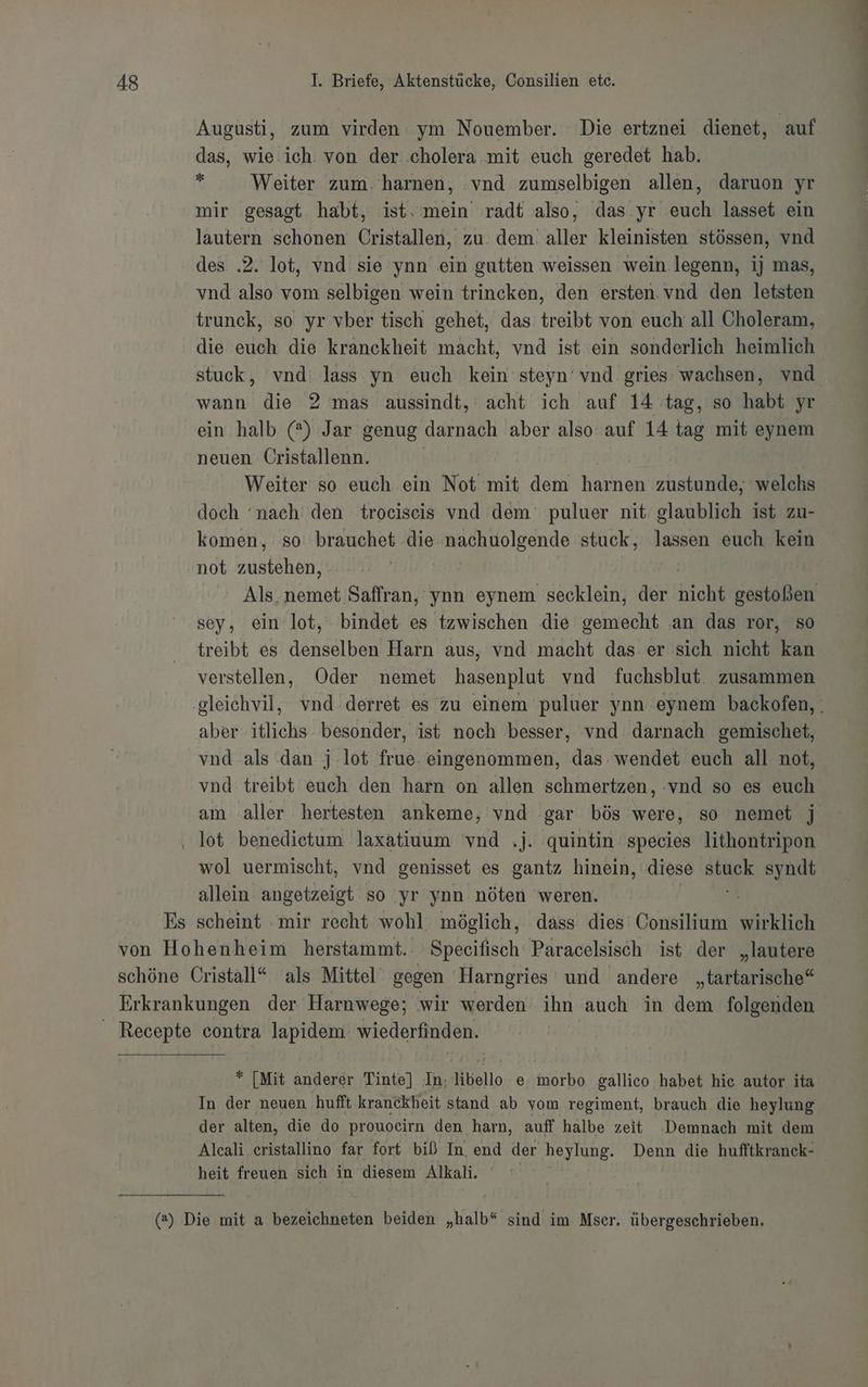 Augusti, zum virden ym Nouember. Die ertznei dienet, auf das, wie ich: von der. .cholera mit euch geredet hab. t Weiter zum. harnen, vnd zumselbigen allen, daruon yr mir gesagt habt, ist. mein radt also, das yr euch lasset ein lautern schonen Cristallen, zu. dem. aller kleinisten stössen, vnd des .2. lot, vnd sie ynn ein gutten weissen wein. legenn, ij mas, vnd also vom selbigen wein trincken, den ersten. vnd den letsten trunck, so yr vber tisch gehet, das treibt von euch all Choleram, die euch die kranckheit macht, vnd ist ein sonderlich heimlich stuck, vnd lass yn euch kein steyn‘vnd gries wachsen, vnd wann die 2 mas aussindt,' acht ich auf 14 tag, so habt yr ein halb (*) Jar genug. darnach aber also auf 14 tag mit eynem neuen Üristallenn. Weiter so euch ein Not mit dem harnen zustunde, welchs doch ‘nach’ den trociseis vnd dem puluer nit glaublich ist zu- komen, so brauchet die nachuolgende stuck, lassen euch kein not zanlähen: i Als. nemet Saffran, 'ynn eynem secklein, der nicht gestoßen sey, ein lot, bindet es tzwischen die gemecht an das ror, so treibt es denselben Harn aus, vnd macht das er sich nicht kan verstellen, Oder nemet hasenplut vnd fuchsblut zusammen ‚gleichvil, vnd derret es zu einem puluer ynn eynem backofen, . aber itlichs besonder, ist noch besser, vnd darnach gemischet, vnd als dan j-lot frue. eingenommen, das wendet euch all not, vnd treibt euch den harn on allen schmertzen, :vnd so es euch am aller hertesten ankeme, vnd gar bös were, so nemet j ‚ lot benedietum laxatiuum 'vnd .j. quintin species lithontripon wol uermischt, vnd genisset es gantz hinein, diese a: syndt allein angetzeigt so yr ynn nöten weren. | Es scheint mir recht wohl möglich, dass dies Consilium wirklich von Hohenheim herstammt. Speeifisch Paracelsisch ist der „lautere schöne Cristall“ ‘als Mittel‘ gegen Harngries und andere „tartarische“* Erkrankungen der Harnwege; wir werden ihn auch in dem folgenden _ Recepte contra lapidem wiederfinden. * [Mit anderer Tinte) In. libello e. morbo gallico habet hie autor ita In der neuen hufft kranckheit stand ab vom regiment, brauch die heylung der alten, die do prouoeirn den harn, auff halbe zeit Demnach mit dem Alcali eristallino far fort biß In end der a Denn die hufftkranck- heit freuen sich in diesem Alkali. (2) Die mit a bezeichneten beiden „halb“ sind im Mser. übergeschrieben. ce re