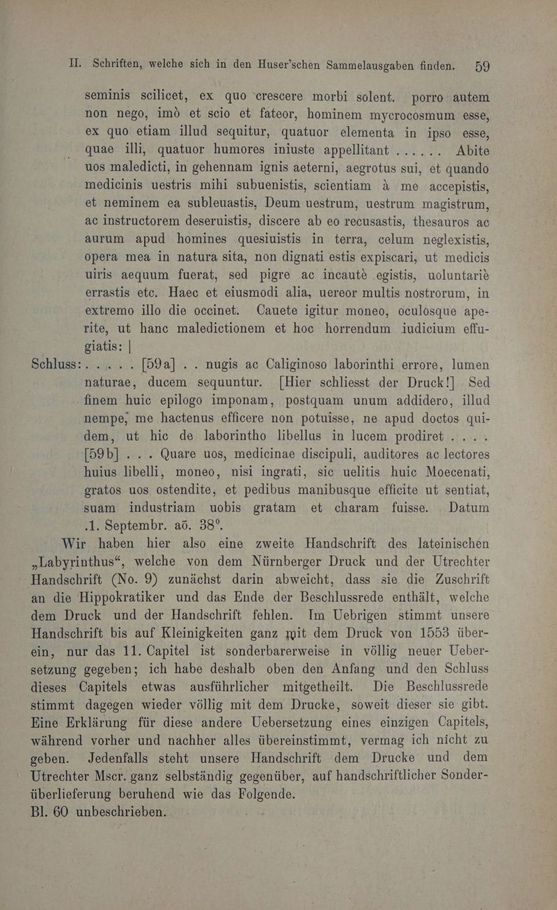 seminis scilicet, ex quo 'erescere morbi solent. porro autem non nego, imö et scio et fateor, hominem mycrocosmum esse, ex quo etiam illud sequitur, quatuor elementa in ipso esse, quae illi, quatuor humores iniuste appellitant ...... Abite uos maledicti, in gehennam ignis aeterni, aegrotus sui, et quando medieinis uestris mihi subuenistis, scientiam &amp; me accepistis, et neminem ea subleuastis, Deum uestrum, uestrum magistrum, ac instructorem deseruistis, discere ab eo recusastis, thesauros ac aurum apud homines quesiuistis in terra, celum neglexistis, opera mea in natura sita, non dignati estis expiscari, ut medicis uiris aequum fuerat, sed pigre ac incaute .egistis, uoluntarie errastis etc. Haec et eiusmodi alia, uereor multis nostrorum, in extremo illo die occinet. Cauete igitur moneo, oculosque ape- rite, ut hanc maledictionem et hoc horrendum. iudicium effu- giatis: | Schluss: yiui..: [59a] ... nugis ac Caliginoso laborinthi errore, lumen naturae, ducem sequuntur. [Hier schliesst der Druck!] Sed .finem huic epilogo imponam, postquam unum addidero, illud nempe, me hactenus efficere non potuisse, ne apud doctos qui- dem, ut hic de laborintho libellus in lucem prodiret .... [59b] ... . Quare uos, medicinae discipuli, auditores ac lectores huius libelli, moneo, nisi ingrati, sic uelitis huic Moecenati, gratos uos ostendite, et pedibus manibusque efficite ut sentiat, suam industriam uobis gratam et charam fuisse. Datum ‚1. Septembr. aö. 38°. Wir haben hier also eine zweite Handschrift des lateinischen „Labyrinthus“, welche von dem Nürnberger Druck und der Utrechter Handschrift (No. 9) zunächst darin abweicht, dass sie die Zuschrift an die Hippokratiker und das Ende der Beschlussrede enthält, welche dem Druck und der Handschrift fehlen. Im Uebrigen stimmt unsere Handschrift bis auf Kleinigkeiten ganz mit dem Druck von 1553 über- ein, nur das 11. Capitel ist sonderbarerweise in völlig neuer Ueber- setzung gegeben; ich habe deshalb oben den Anfang und den Schluss dieses Capitels etwas ausführlicher mitgetheilt. Die Beschlussrede stimmt dagegen wieder völlig mit dem Drucke, soweit dieser sie gibt. Eine Erklärung für diese andere Uebersetzung eines einzigen Capitels, während vorher und nachher alles übereinstimmt, vermag ich nicht zu geben. Jedenfalls steht unsere Handschrift dem Drucke und dem Utrechter Msecr. ganz selbständig gegenüber, auf handschriftlicher Sonder- überlieferung beruhend wie das Folgende. Bl. 60 unbeschrieben.