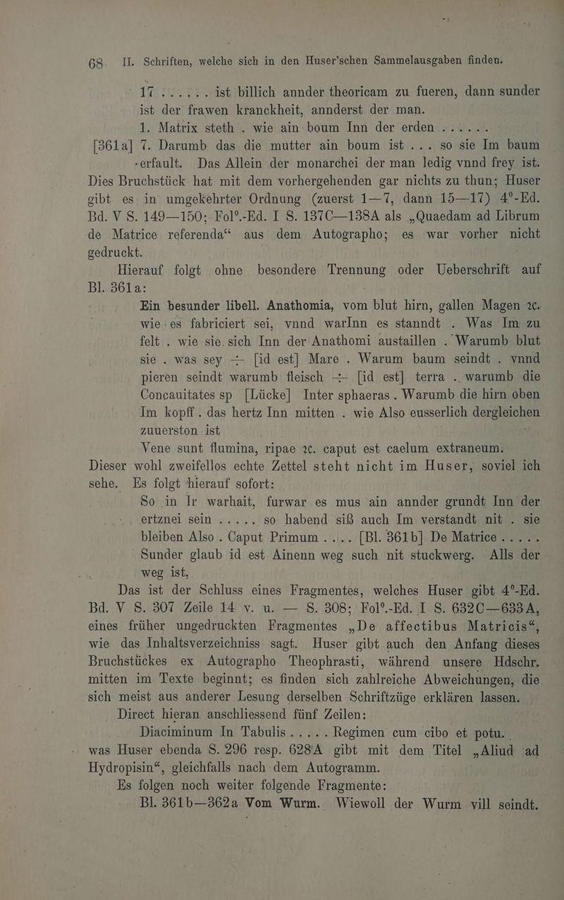 Uster vr ist billich annder theoricam zu fueren, dann sunder ist der frawen kranckheit, annderst der man. 1. Matrix steth . wie ain boum Inn der erden ...... [361a] 7. Darumb das die mutter ain boum ist... so sie Im baum -erfault. Das Allein der monarchei der man ledig vnnd frey ist. Dies Bruchstück hat mit dem vorhergehenden gar nichts zu thun; Huser gibt es in umgekehrter Ordnung (zuerst 1—7, dann 15—17) 4°-Ed. Bd. V S. 149— 150; -Fol?.-Ed. I S. 137C—138A als „Quaedam ad Librum de Matrice referenda“ aus dem Autographo; es war vorher nicht gedruckt. | | Hierauf folgt ohne besondere Trennung oder Ueberschrift auf Bl. 361a: Ein besunder libell. Anathomia, vom blut hirn, gallen Magen ıc. wie:es fabriciert sei, vnnd warlnn es ancdı . Was Im zu felt . wie sie.sich Inn der Anathomi austaillen . Warumb blut sie. was sey -- [id est] Mare . Warum baum seindt . vnnd pieren seindt warumb fleisch —- [id est] terra .. warumb die Concauitates sp [Lücke] Inter sphaeras. Warumb die hirn oben Im kopff.. das hertz Inn mitten . wie Also eusserlich dergleichen zuuerston ist Vene sunt flumina, ripae xt. caput est caelum extra Dieser wohl zweifellos Beh Zettel steht nicht im Huser, soviel ich sehe. Es folgt hierauf sofort: B.S So in Ir warhait, furwar es mus ain dtifder grundt Inn der ertznei sein ..... so habend siß auch Im verstandt nit . sie bleiben Also . Caput Primum ..... [Bl. 361b] De Matrice..... ‘ Sunder glaub id est Ainenn weg such nit stuckwerg. Alls der weg ist, Das ist der Schluss eines Fragmentes, welches Huser gibt 4°-Ed. Bd. V S. 307 Zeile 14 v. u. — S. 308; Fol°.-Ed. I S. 6320 —633A, eines früher ungedruckten Fragmentes De affectibus Matricis“, wie das Inhaltsverzeichniss sagt. Huser ‚gibt auch den Anfang Ha Bruchstückes ex Autographo Theophrasti, während unsere Hdschr. mitten im Texte beginnt; es finden sich zahlreiche Abweichungen, die sich meist aus anderer Lesung derselben Schriftzüge erklären lasse, ‚ Direct hieran anschliessend fünf Zeilen: Diaciminum In Tabulis..... Regimen cum cibo et potu. . was Huser ebenda S. 296 resp. 628A gibt mit dem Titel „Aliud ad Hydropisin“, gleichfalls nach dem Autogramm. | Es folgen noch weiter folgende Fragmente: Bl. 561b—362a Vom Wurm. Wiewoll der Wurm vill seindt.