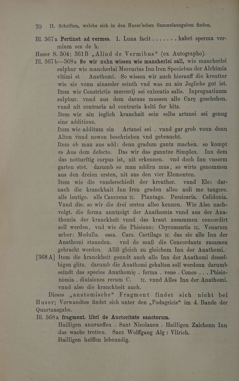 Bl. 367a Pertinet ad vermes. 1. Luna faeit...... . habet sperma ver- mium scz de h. Huser S. 304; 361B „Aliud de Vermibus“ (ex Autographo). Bl. 367b—-368a So wir nuhn wissen wie mancherlei sall, wie mancherlei sulphur wie mancherlai Mercurius Inn Iren Speciebus der Alchimia vltimi st Anathomi. So wissen wir auch hierauff die kreutter wie sie vonn ainander seinth vnd was zu ain Jeglichs gut ist. Item wie Constrictio mercurij sei exiccatio salis. Inpregnatiuum sulphur. vnnd aus dem daraus mussen alle Cure geschehen. vnnd nit contraria ad contraria kelti fur hitz. | Item wie ain ieglich kranchait sein selbs artznei sei genug sine additione. Item wie additum ein Artznei sei . vnnd gar grob vonn Ei Alten vnnd newen beschrieben vnd gebraucht. Item ob man aus add: denn gradum gantz machen. so kompt es Aus dem defecto. Das wir das ganntze Simplex. Inn dem das notturftig corpus ist, nit erkennen. vnd doch Inn vnserm garten stet. darumb so man addirn mus, so wirts genommen aus den dreien ersten, nit aus den vier Elementen. Item wie die nnderschiedt der kreuther. vnnd Ele: dar- nach die kranckhait Inn Iren graden allso noli me tangere. alls lentigo. alls Cancrena ıc. Plantago. Persicaria. Celidonia. Vnnd die. so wir die drei ersten allso kennen. Wie Also nach- volgt. die forma anntzeigt der Anathomia vnnd aus der Ana- thomia der kranckheit vnnd das kraut zusammen concordirt soll werden, vnd wie die Phisiono: Chyromantia ıc. Venarum 'arbor: Medulla. ossa. Caro. Cartilago 2c. das sie alle Inn der Anathomi stannden. vnd do muß die Concordantz zusamen gebracht werden. AIlß gleich zu gleichem Inn der Anathomi. [368 A] Item die kranckheit gonndt auch alle Inn der Anathomi dessel- bigen glitz. darumb die Anathomi gehalten soll werdenn darumb seindt das species Anathomie . forma . vene . Conco ... Phisio- homia . diuisiones rerum C. 2c. vond Alles Inn der Anathomi. vnnd also die kranckheit auch. Dieses „anatomische“ Fragment findet sich ae bei Huser; Verwandtes findet sich unter den „Podagrieis“ im 4. Bande der Ohren | .. Bl. 368a fragment. libri de Anctoritätk sanctorum., Hailligen annrueffen . Sant Nicolauen . Hailligen Zaichenn Inn das wachs tretten. Sant Wolffgang Alg : Vllrich. Hailligen helffen lebenndig.