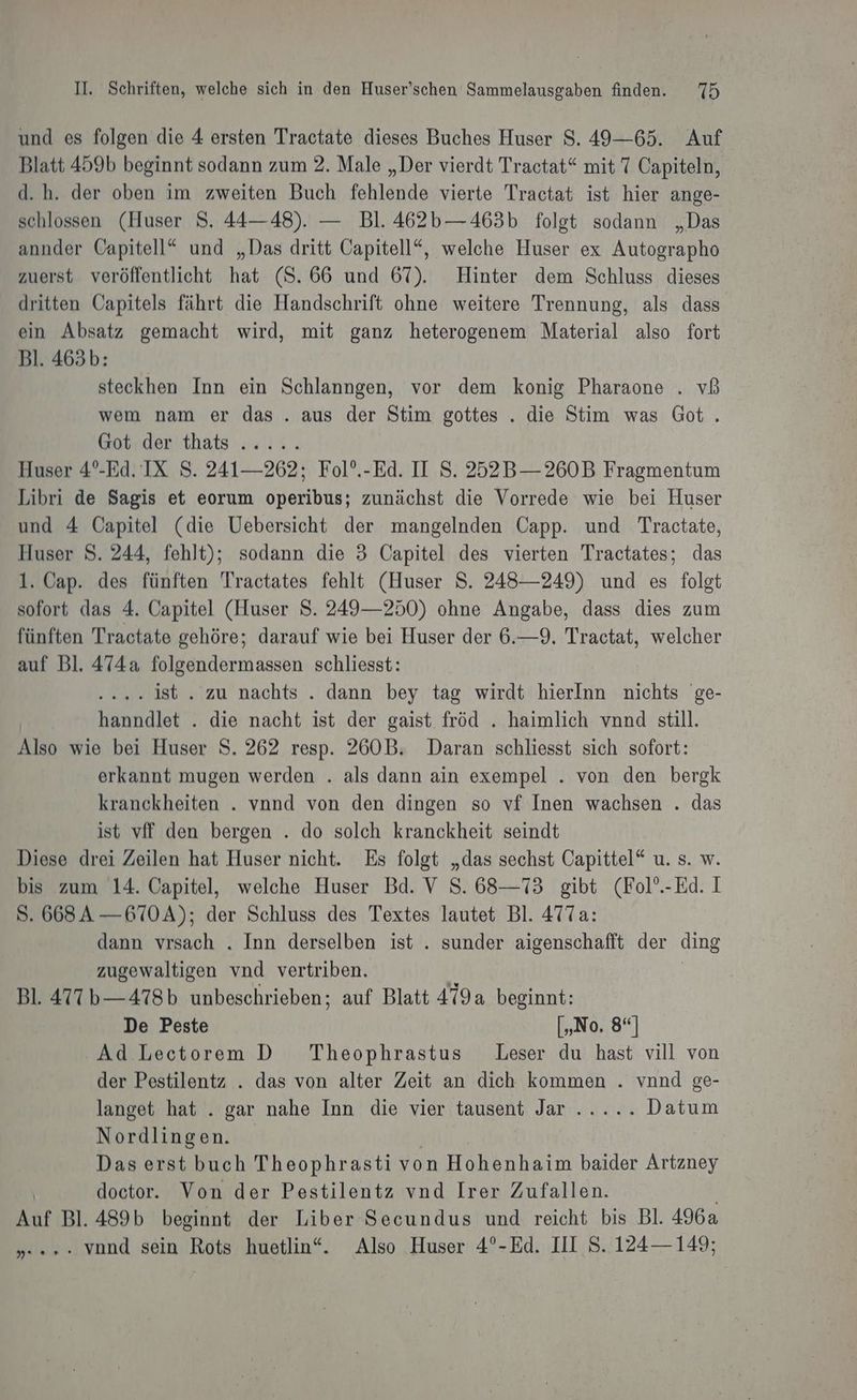 und es folgen die 4 ersten Tractate dieses Buches Huser $. 49—65. Auf Blatt 459b beginnt sodann zum 2. Male „Der vierdt Tractat“ mit 7 Capiteln, d.h. der oben im zweiten Buch fehlende vierte Tractat ist hier ange- schlossen (Huser S. 44—48). — Bl. 462b—463b folgt sodann „Das annder Gapitell“ und „Das dritt Capitell“, welche Huser ex Autographo zuerst veröffentlicht hat (S. 66 und 67). Hinter dem Schluss dieses dritten Capitels fährt die Handschrift ohne weitere Trennung, als dass ein Absatz gemacht wird, mit ganz heterogenem Material also fort Bl. 465b: steckhen Inn ein Schlanngen, vor dem konig Pharaone . vß wem nam er das . aus der Stim gottes . die Stim was Got . Got. der thats ..... Huser 4°-Ed. IX S. 241— 262; Fol’.-Ed. II S. 252B—260B Fragmentum Libri de Sagis et eorum operibus; zunächst die Vorrede wie bei Huser und 4 Üapitel (die Uebersicht der mangelnden Capp. und Tractate, Huser S. 244, fehlt); sodann die 3 Capitel des vierten Tractates; das 1. Cap. des fünften Tractates fehlt (Huser S. 248—249) und es folgt sofort das 4. Capitel (Huser S. 249—250) ohne Angabe, dass dies zum fünften Tractate gehöre; darauf wie bei Huser der 6.—9. Tractat, welcher auf Bl. 474a folgendermassen schliesst: .... 4186 . zu nachts . dann bey tag wirdt hierInn nichts ge- hanndlet . die nacht ist der gaist fröd . haimlich vnnd still. Also wie bei Huser S. 262 resp. 260B. Daran schliesst sich sofort: erkannt mugen werden . als dann ain exempel . von den bergk kranckheiten . vnnd von den dingen so vf Inen wachsen . das ist vff den bergen . do solch kranckheit seindt Diese drei Zeilen hat Huser nicht. Es folgt „das sechst Capittel“ u. s. w. bis zum 14. Capitel, welche Huser Bd. V S. 68—73 gibt (Fol’.-Ed. I S. 668A —670A); der Schluss des Textes lautet Bl. 477a: dann vrsach . Inn derselben ist . sunder aigenschafft der ding zugewaltigen vnd vertriben. | Bl. 477 b—478b unbeschrieben; auf Blatt 479a beginnt: De Peste [„No. 8°] Ad Lectorem D_ Theophrastus Leser du hast vill von der Pestilentz . das von alter Zeit an dich kommen . vnnd ge- langet hat . gar nahe Inn die vier tausent Jana an. Datum Nordlingen. Das erst buch Theophrasti von Hohenhaim baider Artzney doctor. Von der Pestilentz vnd Irer Zufallen. Auf Bl. 489b beginnt der Liber Secundus und reicht bis Bl. 4962 vond sein Rots huetlin“. Also Huser 4°-Ed. III S. 124— 149; wenn +