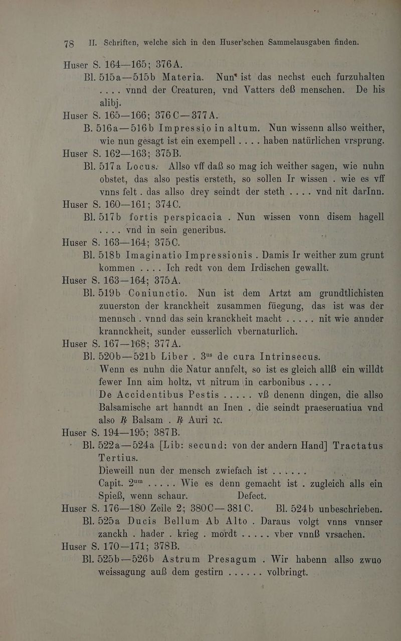 Huser S. 164—165; 376A. Bl. 515a—515b Materia. Nun*ist das nechst euch furzuhalten . vond der Creaturen, vnd Vatters deß menschen. De his alibj. Huser S. 165—166; 376 C— 377A. D; a: Impressio inaltum. Nun wissenn allso ERHN..; wie nun gesagt ist ein exempell.... haben natürlichen vrsprung. Huser S. 162—163; 375B. Bl. 517a Locus.: Allso vff daß so mag ich weither sagen, wie nuhn obstet, das also pestis ersteth, so sollen Ir wissen . wie es vff vnns felt.. das allso drey seindt der steth .... vnd nit darlnn. Huser S. 160—161; 374C. | Bl. 517b fortis perspicacia . Nun wissen vonn disem hagell .... vnd in sein generibus. Ri Huser S. 163— 164; 3750. Bl. 518b Imaginatio Impressionis . Damis Ir weither zum grunt kommen .... Ich redt von dem Irdischen gewallt. Huser S. 163— 164; 37A. A Bl. 519b Coniunctio. Nun ist dem Artzt am grundtlichisten zuuerston der kranckheit zusammen füegung, das ist was der mennsch . vnnd das sein kranckheit macht ..... nit wie annder krannckheit, sunder eusserlich vbernaturlich. Be Huser S. 167—168; 377 A. | Bl. 520b— 521b Liber . 3 de cura Intrinsecus. Wenn es nuhn die Natur annfelt, so ist es gleich allß ein willdt fewer Inn aim holtz, vt nitrum iin carbonibus . | De Accidentibus Pestis...... vß denenn dingen, die allso Balsamische art hanndt an Inen . die seindt praeseruatiua vnd also &amp; Balsam . R Auri ıc. Huser S. 194—195; 387B. Bas Bl. 5224 524a [Lib: Bennd! von der andern Hand] Tractatus Tertius. Dieweill nun der mensch zwiefach ist ...... 4 Capit. 2, 2:90 Wie es denn gemacht ist . zugleich alls ein Spieß, wenn schaur. Defect. Huser S. 176—180 Zeile 2; 330 C— 381C. Bl. 524b unbeschrieben. Bl. 525a Ducis Bellum Ab Alto . Daraus volgt vons vnnser zanckh . hader . krieg . mordt ..... vber vnnß vrsachen. Huser S. 170-171; 378B. Bl. 525b—526b Astrum Presagum . Wir habenn allso zwuo weissagung auß dem gestim ...... volbringt. |