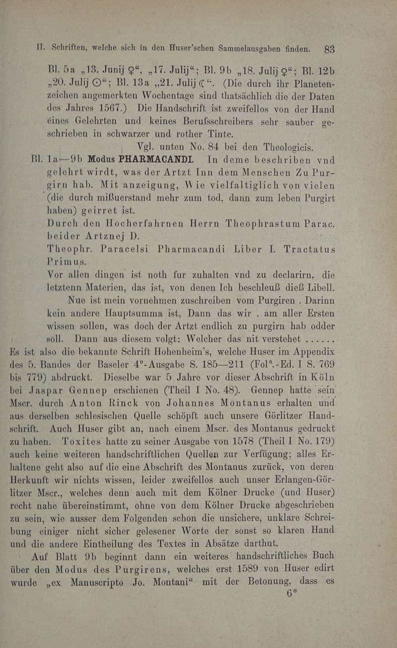 Bl. 5a „13. Junij 9%, „17. Julij*; Bl. 9b „18. Julij 9“; Bl. 12b men. .B1. 188.21; ih €“. (Die durch ihr Planeten- zeichen angemerkten Wochentage sind thatsächlich die der Daten des Jahres 1567.) Die Handschrift ist zweifellos von der Hand eines Gelehrten und keines Berufsschreibers sehr sauber ge- schrieben in schwarzer und rother Tinte. Vgl. unten No. 84 bei den Theologieis. Bl. 1a—9b Modus PHARMACANDI. In deme beschriben vnd gelehrt wirdt, was der Artzt Inn dem Menschen Zu Pur- gsirn hab. Mit anzeigung, Wie vielfaltiglich von vielen ‘(die durch mißuerstand mehr zum tod, dann zum leben Pureirt haben) geirret ist. Durch den Hocherfahrnen Herrn Theophrastum Parac. beider Artznej D. Theophr. Paracelsi Pharmacandi Liber I. Tractatus Primus. Vor allen dingen ist noth fur zuhalten vnd zu declarirn, die letztenn Materien, das ist, von denen Ich beschleuß dieß Libell. Nue ist mein vornehmen zuschreiben vom Purgiren . Darinn kein andere Hauptsumma ist, Dann das wir . am aller Ersten wissen sollen, was doch der Artzt endlich zu purgirn hab odder soll. Dann aus diesem volgt: Welcher das nit verstehet ...... Es ist also die bekannte Schrift Hohenheim’s, welche Huser im Appendix des 5. Bandes der Baseler 4°- Ausgabe S. 185—211 (Fol’.-Ed. I S. 769 bis 779) abdruckt. Dieselbe war 5 Jahre vor dieser Abschrift in Köln bei Jaspar Gennep erschienen (Theil I No. 48). Gennep hatte sein Mser. durch Anton Rinck von Johannes Montanus erhalten und aus derselben schlesischen Quelle schöpft auch unsere Görlitzer Hand- schrift. Auch Huser gibt an, nach einem Mscer. des Montanus gedruckt zu haben. Toxites hatte zu seiner Ausgabe von 1578 (Theil I No. 179) auch keine weiteren handschriftlichen Quellen zur Verfügung; alles Er- haltene geht also auf die eine Abschrift des Montanus zurück, von deren Herkunft wir nichts wissen, leider zweifellos auch unser Erlangen-Gör- litzer Mser., welches denn auch mit dem Kölner Drucke (und Huser) recht nahe übereinstimmt, ohne von dem Kölner Drucke abgeschrieben zu sein, wie ausser dem Folgenden schon die unsichere, unklare Schrei- bung einiger nicht sicher gelesener Worte der sonst so klaren Hand und die andere Eintheilung des Textes in Absätze darthut. Auf Blatt 9b beginnt dann ein weiteres handschriftliches Buch über den Modus des Purgirens, welches erst 1589 von Huser edirt wurde „ex Manuscripto Jo. Montani“ mit der Betonung, dass es 7