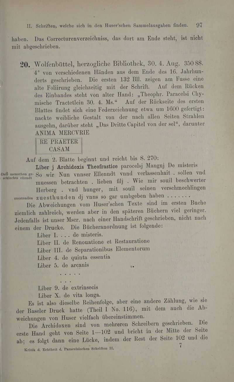 “haben. Das Correcturenverzeichniss, das dort am Ende steht, ist nicht mit abgeschrieben. | 20. Wolfenbüttel, herzogliche Bibliothek, 30. 4. Aug. 350 58. 4° von verschiedenen Händen aus dem Ende des 16. Jahrhun- derts geschrieben. Die ersten 132 Bll. zeigen am Fusse eine alte Foliirung gleichzeitig mit der Schrift. Auf dem Rücken des Einbandes steht von alter Hand: „Theophr. Paracelsi Chy- mische Tractetlein 30. 4. Ms.“ Auf der Rückseite des ersten Blattes findet sich eine Federzeichnung etwa um 1600 gefertigt: nackte weibliche Gestalt von der nach allen Seiten Strahlen ausgehn, darüber steht „Das Dritte Capitel von der sel“, darunter ANIMA MERCVRIE RE PRAETER | CASAM Auf dem 2. Blatte beginnt und reicht bis 3. 270: Liber j Archidoxis Theofrastice parocelsji Mangnj De misteris Ge ararehen ge So ‚wir: Nun vnnser Ellenndt vnnd verlassenhait . sollen vnd muessen betrachten . lieben filj| . Wie mir souil beschwerter Herberge . vnd hunger, mit souil seinen verschmechlingen mestenden zuesthunden dj vnns so gar umbgeben haben ....... Die Abweichungen ‚vom Huser’schen Texte sind im. ersten Buche ziemlich zahlreich, werden aber in den späteren Büchern viel geringer. Jedenfalls ist unser Mser. nach einer Handschrift geschrieben, nicht nach einem der Drucke. Die Bücheranordnung ist folgende: Liber I. ... de misteris. Liber II. de Renouatione et Restauratione Liber III. de Separationibus Elementorum Liber 4. de quinta essentia Liber 5. de arcanis Liber 9. de extrinsecis Liber X. de vita longa. Es ist also dieselbe Reihenfolge, aber eine andere Zählung, wie sie der Baseler Druck hatte (Theil I No. 116), mit dem auch die Ab- weichungen von Huser vielfach übereinstimmen. N Die Archidoxen sind von mehreren Schreibern geschrieben. Die erste Hand geht von Seite 1—-102 und bricht in der Mitte der Seite ab; es folgt dann eine Lücke, indem der Rest der Seite 102 und die Kritik d. Echtheit d, Paracelsischen Schriften II, f 7