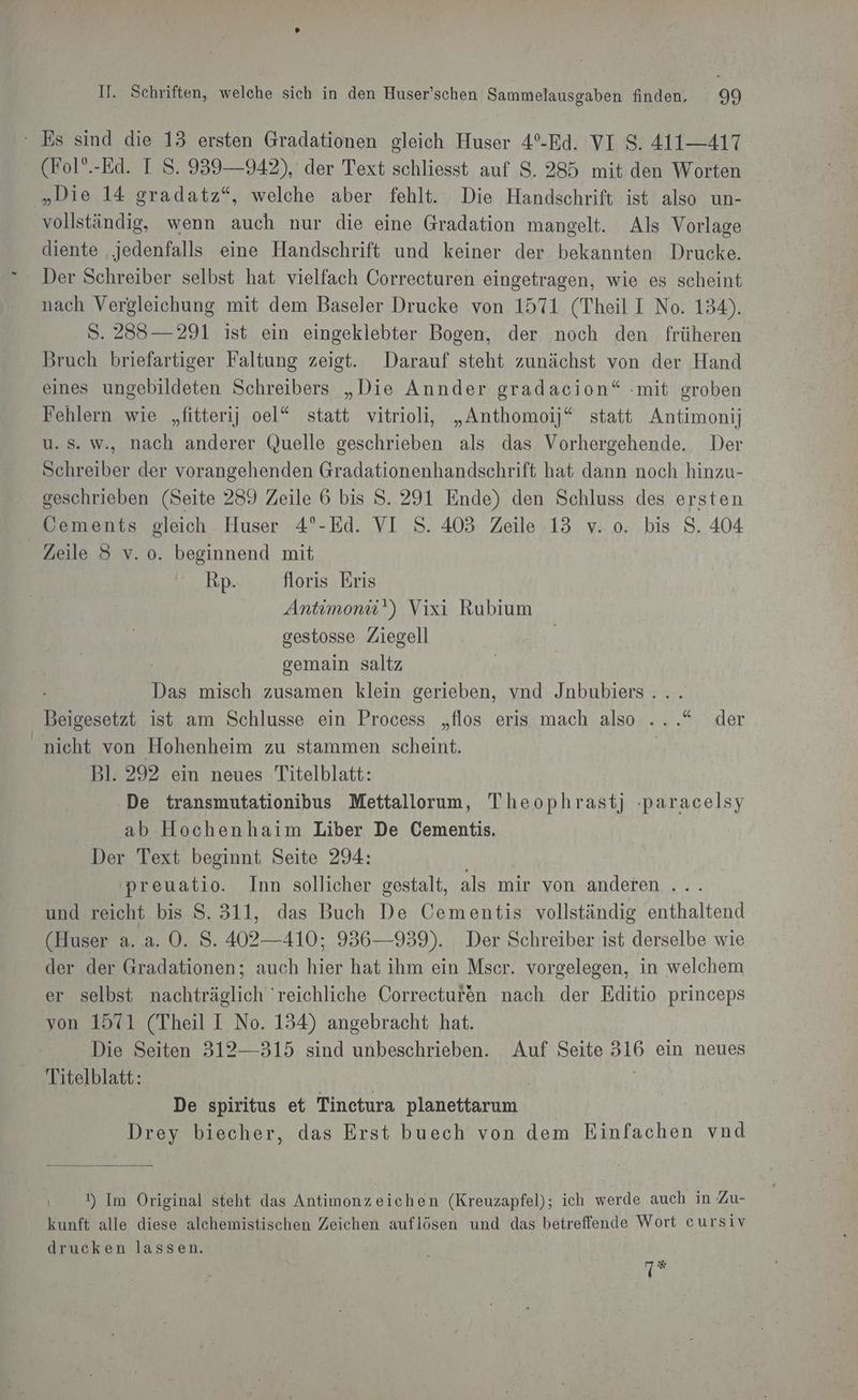 ‘ Es sind die 13 ersten Gradationen gleich Huser 4°-Ed. VI 8. 411—417 (Fol”.-Ed. I S. 939—942), der Text schliesst auf $. 285 mit den Worten „Die 14 gradatz“, welche aber fehlt. Die Handschrift ist also un- vollständig, wenn auch nur die eine Gradation mangelt. Als Vorlage diente ‚jedenfalls eine Handschrift und keiner der bekannten Drucke. Der Schreiber selbst hat vielfach Correcturen eingetragen, wie es scheint nach Vergleichung mit dem Baseler Drucke von 1571 (Theil I No. 134). S. 2383— 291 ist ein eingeklebter Bogen, der noch den früheren Bruch briefartiger Faltung zeigt. Darauf steht zunächst von der Hand eines ungebildeten Schreibers „Die Annder gradacion“ :mit groben Fehlern wie „fitterij oel“ statt vitrioli, „Anthomojj*“ statt Antimonij u.s. w., nach anderer Quelle geschrieben als das Vorhergehende. Der Schreiber der vorangehenden Gradationenhandschrift hat dann noch hinzu- geschrieben (Seite 289 Zeile 6 bis S. 291 Ende) den Schluss des ersten Cements gleich Huser 4°-Ed. VI S. 403 Zeile 13 v. o. bis 8. 404 Zeile 8 v. o. beginnend mit ann floris Eris Antimoniü') Vixi Rubium gestosse Ziegell cemain saltz ine. misch zusamen klein gerieben, vnd Jnbubiers . Beigesetzt ist am Schlusse ein Process „flos eris mach also ...“ der nicht von Hohenheim zu stammen scheint. | Bl. 292 ein neues Titelblatt: De transmutationibus Mettallorum, Theophrastj ‚paracelsy ab Hochenhaim Liber De Cementis. Der Text beginnt Seite 294: preuatio. Inn sollicher gestalt, als mir von anderen ... und reicht bis S. 311, das Buch De Cementis vollständig enthaltend (Huser a. a. 0. S. 402—410; 956—939). Der Schreiber ist derselbe wie der der Gradationen; auch hier hat ihm ein Mscr. vorgelegen, in welchem er selbst nachträglich 'reichliche Correceturen nach der Editio princeps von 1571 (Theil I No. 154) angebracht hat. Die Seiten 312—315 sind unbeschrieben. Auf Seite 316 ein neues Titelblatt: | | De spiritus et Tinetura planettarum Drey biecher, das Erst buech von dem Einfachen vnd ) Im Original steht das Antimonzeichen (Kreuzapfel); ich werde auch in Zu- kunft alle diese alchemistischen Zeichen auflösen und das betreffende Wort eursiv drucken lassen. 7