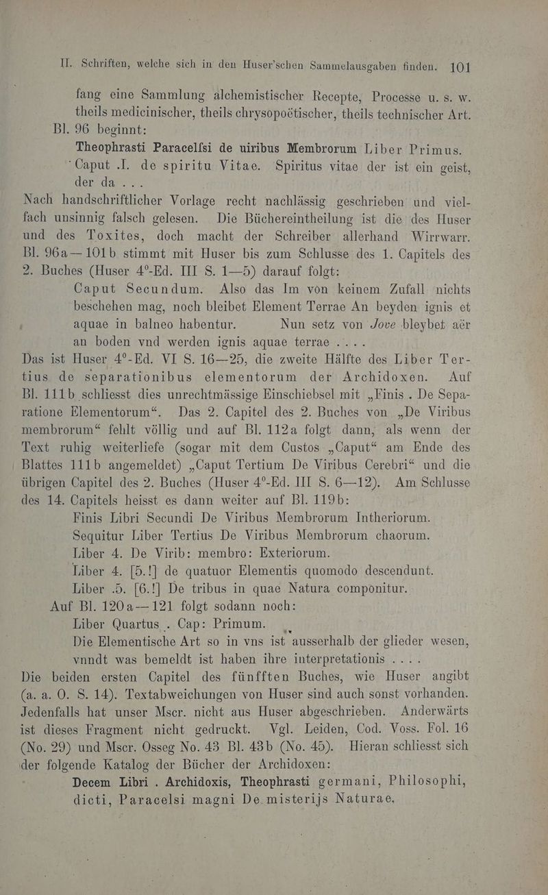 fang eine Sammlung alchemistischer Recepte, Processe u. s. w. theils medieinischer, theils chrysopoötischer, theils technischer Art. Bl. 96 beeinnt: Theophrasti Paracelfsi de uiribus Membrorum Liber Primus. ‘Caput .I. de spiritu Vitae. Spiritus vitae der ist ein geist, endase Nach handschriftlicher Vorlage recht nachlässig geschrieben und viel- fach unsinnig falsch gelesen. Die Büchereintheilung ist die des Huser und des Toxites, doch macht der Schreiber allerhand Wirrwarr. Bl. 96a— 101b stimmt mit Huser bis zum Schlusse des 1. Capitels des 2. Buches (Huser 4°-Ed. III S. 1—5) darauf folgt: | Caput Secundum. Also das Im von keinem Zufall nichts beschehen mag, noch bleibet Element Terrae An beyden ignis et aquae in balneo habentur. Nun setz von Jove .bleybet aör an boden vnd werden ignis aquae terrae..... Das ist Huser 4°-Ed. VI S. 16—25, die zweite Hälfte des Liber Ter- tius de separationibus elementorum der Archidoxen. Auf Bl. 111b schliesst dies unrechtmässige Einschiebsel mit „Finis . De Sepa- ratione Elementorum“. Das 2. Capitel des 2. Buches von „De Viribus membrorum“ fehlt völlig und auf Bl. 112a folgt dann, als wenn der Text ruhig weiterliefe (sogar mit dem Custos „CGaput“* am Ende des Blattes 111b angemeldet) „Caput Tertium De Viribus Cerebri“ und die übrigen Capitel des 2. Buches (Huser 4°-Ed. III S. 6—12). Am Schlusse des 14. Capitels heisst es dann weiter auf Bl. 119b: Finis Libri Secundi De Viribus Membrorum Intheriorum. Sequitur Liber Tertius De Viribus Membrorum chaorum. Liber 4. De Virib: membro: Exteriorum. Liber 4. [5.!] de quatuor Elementis quomodo descendunt. Liber .5. [6.!] De tribus in quae Natura componitur. Auf Bl. 120a-—121 folgt sodann noch: Liber Quartus . Cap: Primum. Die Elementische Art so in vns ist ausserhalb der glieder wesen, vnndt was bemeldt ist haben ihre interpretationis .... Die beiden ersten Capitel des fünfften Buches, wie Huser angibt (a. a. 0. S. 14). Textabweichungen von Huser sind auch sonst vorhanden. Jedenfalls hat unser Mser. nicht aus Huser abgeschrieben. Anderwärts ist dieses Fragment nicht gedruckt. Vgl. Leiden, Cod. Voss. Fol. 16 (No. 29) und Mser. Osseg No. 43 Bl. 43b (No. 45). Hieran schliesst sich der folgende Katalog der Bücher der Archidoxen: Decem Libri . Archidoxis, Theophrasti germani, Philosophi, dicti, Paracelsi magni De. misterijs Naturae,