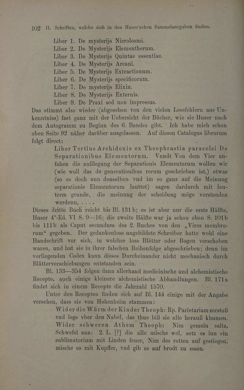 Liber 1. De mysterijs Nicrolosmi. Liber 2.. De Mysterijs Elementherum. Liber 3. De Mysterijs Quintae essentiae. Liber 4. De Mysterijs Arcani. Liber 5. De Mysterijs Extractionum. Liber 6. De Mysterijs specificorum. Liber 7. De mysterijs Elixin. Liber 8. De Mysterijs Externis. Liber 9. De Praxi sed non impressus. Das stimmt also wieder (abgesehen von den vielen Lesefehlern aus Un- kenntniss) fast ganz mit der Uebersicht der Bücher, wie sie Huser nach dem Autogramm zu Beginn des 6. Bandes gibt. Ich habe mich schon oben Seite 92 näher darüber ausgelassen. Auf diesen Catalogus librorum folgt direct: | Liber Tertius Archidokie ex N astia ll. De Separationibus Elementorum. Vnndt Von dem Vier an- fahen die außlegung der Separationis Elementorum wollen wir (wie woll das de generationibus rerum geschrieben ist,) ‚etwas (so es doch ann denselben vnd im so ganz auf die Meinung separationis Elementorum lauttet) sagen dardurch mit lau- term grunde, die meinung der scheidung ‚UUSER verstanden werdenn, Dieses dritte Buch reicht bis Bl. 131 b; es ist ui nur die erste Hälfte, Huser 4°-Ed. VI S. 9—16; die zweite Hälfte war ja schon oben 8. 101b bis 111b als Caput secundum des 2. Buches von den „Vires membro- rum“ gegeben. Der gedankenlose ungebildete Schreiber hatte wohl eine Handschrift vor sich, in welcher lose Blätter oder Bogen verschoben. waren, und hat sie in ihrer falschen Reihenfolge abgeschrieben; denn im Tore Codex kann dieses Durcheinander nicht mechanisch durch Blätterverschiebungen entstanden sein. Bl. 1353—354 folgen dann allerhand medicinische und alchemistische Recepte, auch einige kleinere alchemistische Abhandlungen. ‚Bl 171a findet sich in einem Recepte die Jahrzahl 1570. Unter den Recepten finden sich auf Bl. 144 einige mit der IR. versehen, dass sie von Hohenheim stammen: wid erdie Würm der Kinder Theoph: Rp. Parietariam zerstoß vnd legs vber den Nabel, das thue biß sie alle herauß khumen. Wider schweren Athem Theoph: Nim gemein saltz, Schwefel ana: 2.L. [?] die alle mische wol, setz es inn ein sublimatorium mit Linden feuer, Nim des rotten auf gestiegen, mische es mit Kupffer, vnd gib es auf brodt zu essen.
