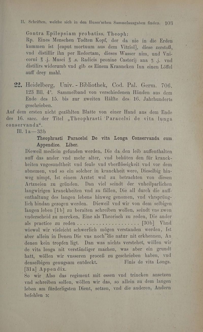Gontra Epilepsiam probatiss. Theoph: Rp. Eines Menschen Todten Kopf, der da nie in die Erden kommen ist [caput mortuum aus dem Vitriol], diese zerstoß, vnd distillir ihn per Redortam, dieses Wasser nim, und Vni- corni 3 .). Musci 3 .s. Radicis peoniae Castorij ana 3 .j. vnd distilirs widerumb vnd gib es Einem Kranncken Inn einen Löffel auff drey mahl. 22. Heidelberg, Univ. - Bibliothek, Cod. Pal. Germ. 706. 123 Bll. 4°. Sammelband von verschiedenen Händen aus dem Ende des 15. bis zur zweiten Hälfte des 16. Jahrhunderts | geschrieben. Auf dem ersten nicht gezählten Blatte von einer Hand aus dem Ende des 16. saec. der Titel „Theophrasti 'Paracelsi de vita lunga conservanda“. | Bl. 1a—33b Theophrasti Paracelsi De vita Longa Conservanda cum Appendice. Liber. Dieweil medicin gefunden werden, Die da den leib auffenthalten auff das ander vnd mehr alter, vnd behüten den für kranck- heiten vngesundtheit vnd feule vnd vberflüssigkeit vnd vor dem abnemen, vnd so ein solcher in kranckheit were, Dieselbig hin- weg nimpt, Ist einem Arztet wol zu betrachten von diesen Artzneien zu gründen. Dan viel seindt der vnheilparlichen langwirigen kranckheiten vnd zu fällen, Die all durch die auff- enthaltung des langen lebens hinweg genomen, vnd vhrsprüng- lich hindan gezogen werden. Dieweil vnd wir von dem selbigen langen leben [1b] zu beraiten schreiben wollen, seindt vns zwen vnderscheid zu mercken, Eine als Theorisch zu reden, Die ander Be maetco zur Teden. . a: uud... ef [30b] Vhnd wiewol wir vieleicht schwerlich mögen verstanden werden, Ist aber allein in Denen Die vns noch die natur nit erkhennen, An denen kein tropfen list. Dan was nichts verstehet, wöllen wir de vita longa nit verständiger machen, was aber ein grundt hatt, wöllen wir vnsseren proceß zu geschrieben haben, vnd denselbigen genugsam entdeckt. Finis de vita Longa. [3la] Appendix. So wir Also das regiment mit essen vnd trincken ansetzen vnd schreiben sollen, wöllen wir das, so allein zu dem langen leben am fürderligsten Dient, setzen, vnd die anderen, Andern befehlen ıc