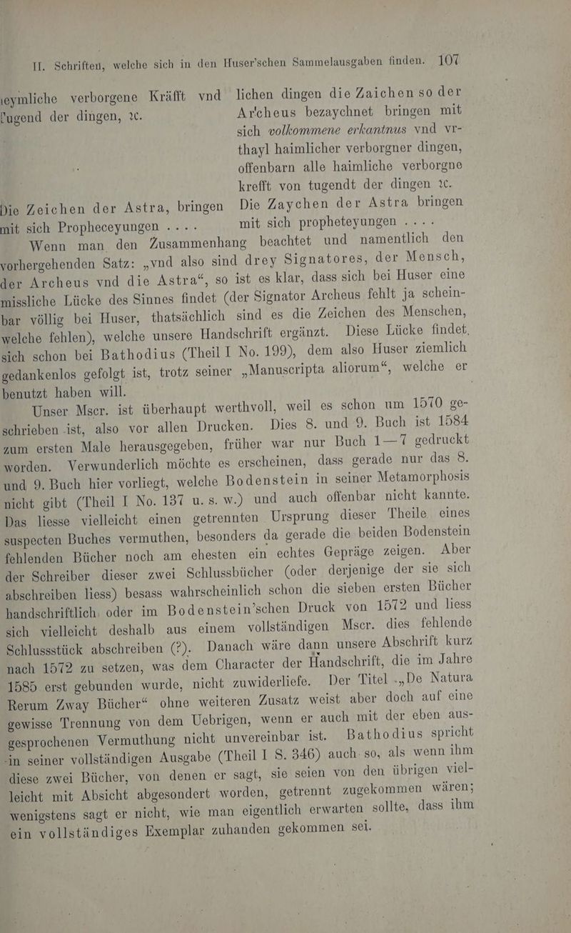 ıeymliche verborgene Kräfft vnd lichen dingen die Zaichen so der Pugend der dingen, ı. Arccheus bezaychnet bringen mit sich volkommene erkantnus vnd vr- thayl haimlicher verborgner dingen, offenbarn alle haimliche verborgne krefft von tugendt der dingen it. Die Zeichen der Astra, bringen Die Zaychen der Astra bringen mit sich Propheceyungen ...- mit sich propheteyungen .... Wenn man den Zusammenhang beachtet und namentlich den vorhergehenden Satz: „vnd also sind drey Signatores, der Mensch, der Archeus vnd die Astra“, so ist es klar, dass sich bei Huser eine missliche Lücke des Sinnes findet (der Signator Archeus fehlt ja schein- bar völlig bei Huser, thatsächlich sind es die Zeichen des Menschen, welche fehlen), welche unsere Handschrift ergänzt. Diese Lücke findet, sich schon bei Bathodius (Theil I No. 199), dem also Huser ziemlich gedankenlos gefolgt ist, trotz seiner „Manuscripta aliorum“, welche er benutzt haben will. | Unser Mser. ist überhaupt werthvoll, weil es schon um 1570 ge- schrieben ‚ist, also vor allen Drucken. Dies 8. und 9. Buch ist 1584 zum ersten Male herausgegeben, früher war nur Buch 1—7 gedruckt worden. Verwunderlich möchte es erscheinen, dass gerade nur das 8. und 9. Buch hier vorliegt, welche Bodenstein in seiner Metamorphosis nicht gibt (Theil I No. 137 u. s. w.) und auch offenbar nicht kannte. Das liesse vielleicht einen getrennten Ursprung dieser Theile eines suspecten Buches vermuthen, besonders da gerade die beiden Bodenstein fehlenden Bücher noch am ehesten ein echtes Gepräge zeigen. Aber der Schreiber dieser zwei Schlussbücher (oder derjenige der sie sich abschreiben liess) besass wahrscheinlich schon die sieben ersten Bücher handschriftlich: oder im Bodenstein’schen Druck von 1572 und liess sich vielleicht deshalb aus einem vollständigen Mscr. dies fehlende Schlussstück abschreiben (?). Danach wäre dann unsere Abschrift kurz nach 1572 zu setzen, was dem Character der Handschrift, die im Jahre 1585 erst gebunden wurde, nicht zuwiderliefe. Der Titel „De Natura Rerum Zway Bücher“ ohne weiteren Zusatz weist aber doch auf eine gewisse Trennung von dem Uebrigen, wenn er auch mit der eben aus- gesprochenen Vermuthung nicht unvereinbar ist. Bathodius spricht “in seiner vollständigen Ausgabe (Theil I S. 346) auch: so, als wenn ihm diese zwei Bücher, von denen er sagt, sie seien von den übrigen viel- leicht mit Absicht abgesondert worden, getrennt zugekommen wären; wenigstens sagt er nicht, wie man eigentlich erwarten sollte, dass ihm ein vollständiges Exemplar zuhanden gekommen sei.