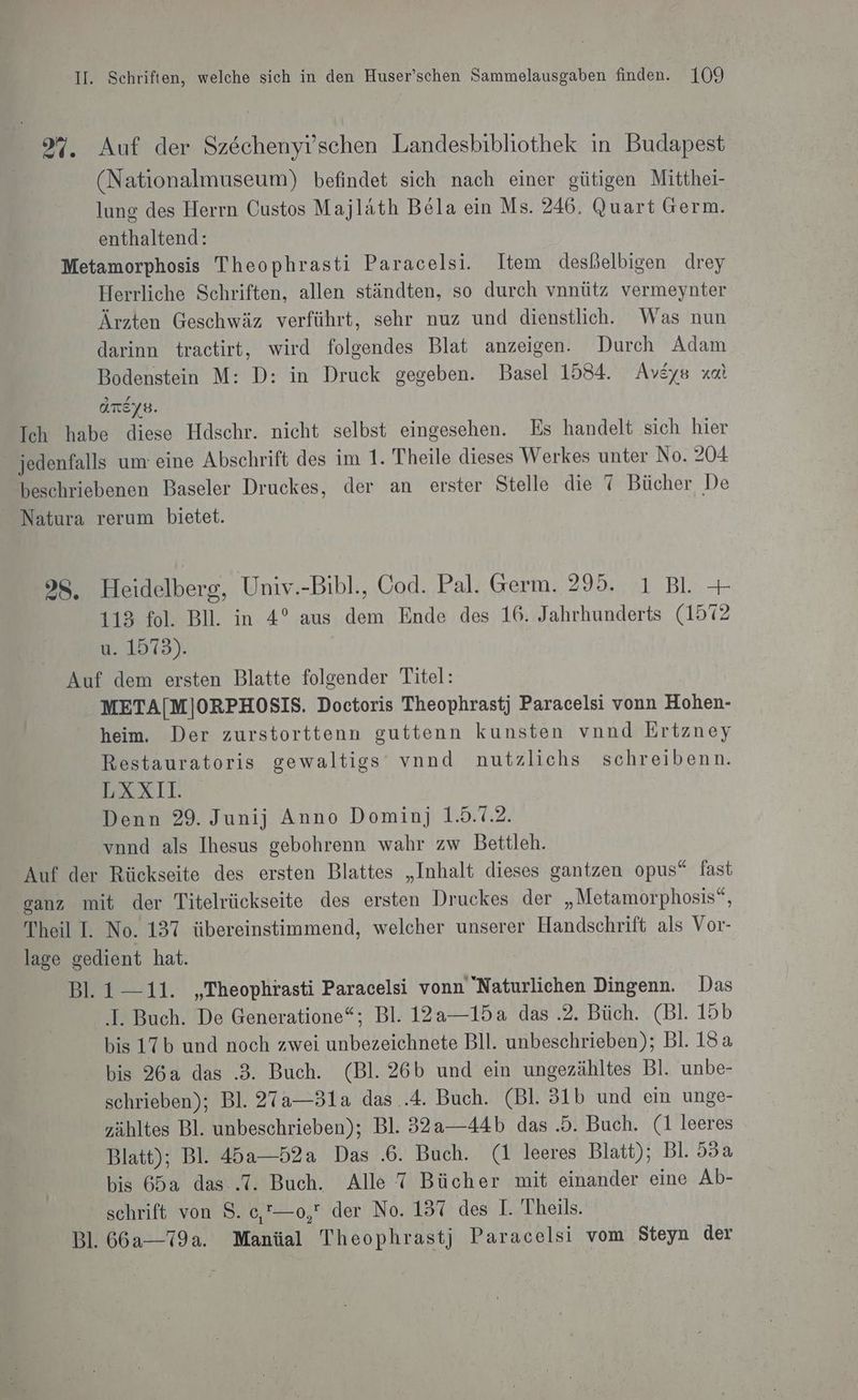 9%. Auf der Szechenylschen Landesbibliothek ın Budapest (Nationalmuseum) befindet sich nach einer gütigen Mitthei- lung des Herrn Custos Majlath Bela ein Ms. 246. Quart Germ. enthaltend: Metamorphosis Theophrasti Paracelsi. Item desßelbigen drey Herrliche Schriften, allen ständten, so durch vnnütz vermeynter Ärzten Geschwäz verführt, sehr nuz und dienstlich. Was nun darinn tractirt, wird folgendes Blat anzeigen. Durch Adam Bodenstein M: D: in Druck gegeben. Basel 1584. Avsys xal ATEYB. Ich habe diese Hdschr. nicht selbst eingesehen. Es handelt sich hier jedenfalls um eine Abschrift des im 1. Theile dieses Werkes unter No. 204 beschriebenen Baseler Druckes, der an erster Stelle die 7 Bücher De Natura rerum bietet. 38. Heidelberg, Univ.-Bibl., Cod. Pal. Germ. 295. ı BL + 113 fol. BI. in 4° aus dem Ende des 16. Jahrhunderts (1572 u. 1575). Auf dem ersten Blatte folgender Titel: META[M]ORPHOSIS. Doctoris Theophrastj Paracelsi vonn Hohen- heim. Der zurstorttenn guttenn kunsten vnnd Ertzney Restauratoris gewaltigs vnnd nutzlichs schreibenn. LXXII. Denn 29. Junij Anno Dominj 1.5.7.2. vnnd als Ihesus gebohrenn wahr zw Bettleh. Auf der Rückseite des ersten Blattes „Inhalt dieses gantzen opus“ fast eanz mit der Titelrückseite des ersten Druckes der „Metamorphosis“, Theil I. No. 137 übereinstimmend, welcher unserer Handschrift als Vor- lage gedient hat. Bl. 1-11. „Theophrasti Paracelsi vonn Naturlichen Dingenn. Das ‚I. Buch. De Generatione“; Bl. 12a—15a das .2. Büch. (Bl. 15b bis 17b und noch zwei unbezeichnete Bll. unbeschrieben); Bl. 18a bis 26a das .3. Buch. (Bl. 26b und ein ungezähltes Bl. unbe- schrieben); Bl. 27a—31a das ..4. Buch. (Bl. 31b und ein unge- zähltes Bl. unbeschrieben); Bl. 32a——44b das .5. Buch. (1 leeres Blatt); Bl. 45a—52a Das .6. Buch. (1 leeres Blatt); Bl. 55a bis 65a das..T. Buch. Alle 7 Bücher mit einander eine Ab- schrift von 8. e,”—o, der No. 137 des I. Theils. Bl. 66a--79a. Manüal Theophrastj Paracelsi vom Steyn der