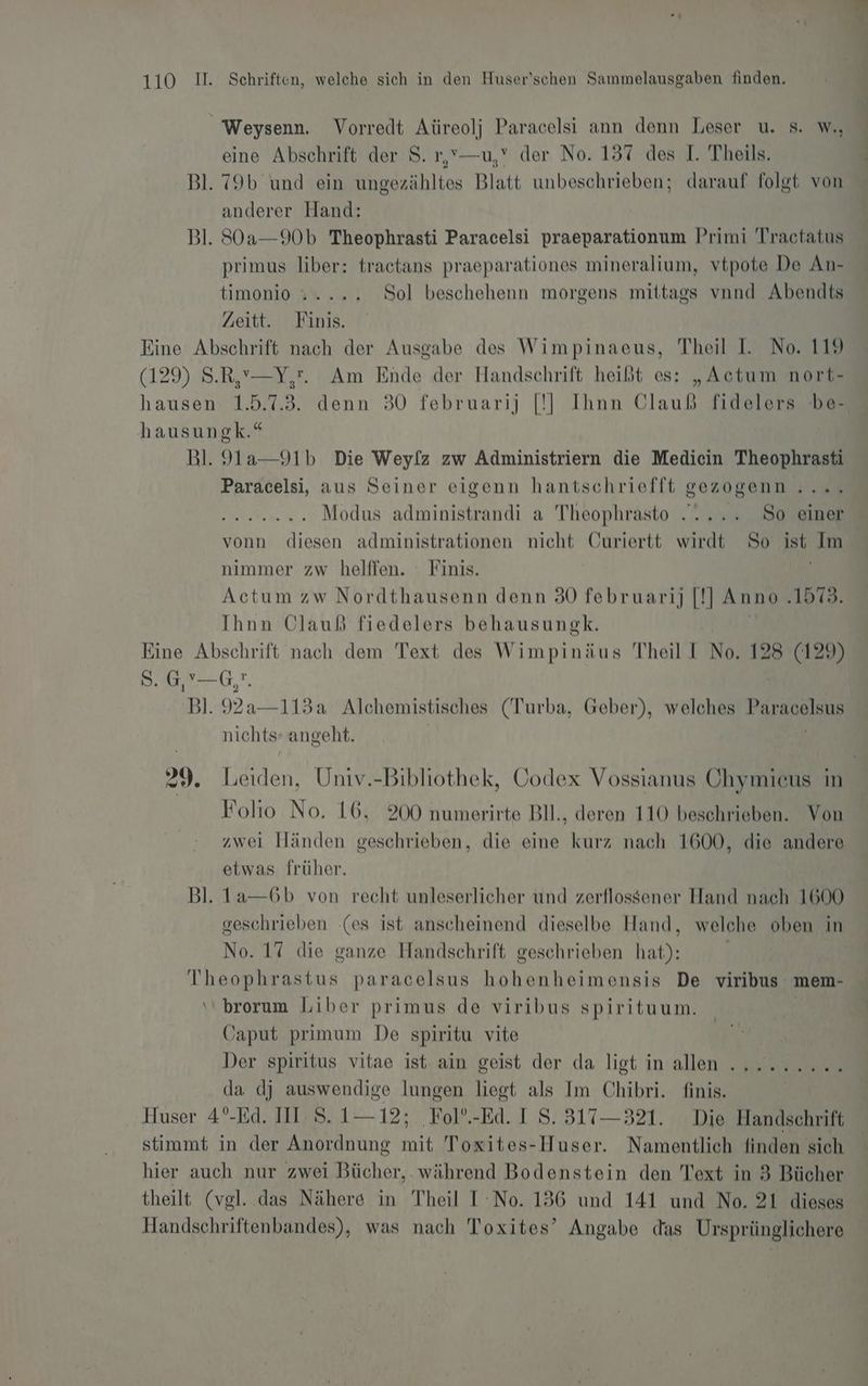 _ Weysenn. Vorredt Aüreolj Paracelsi ann denn Leser u. s. W., eine Abschrift der S. r,v—u,’ der No. 157 des I. Theils. Bl. 79b und ein ungezähltes Blatt unbeschrieben; darauf folgt von anderer Hand: Bl. SOa—90b Theophrasti Paracelsi praeparationum Primi Tractatus primus liber: tractans praeparationes mineralium, vtpote De An- timonio Y% ... Sol beschehenn morgens mittags vnnd Abendts Zeitt. Finis. ae Abschrift nach der Ausgabe des Wimpinaeus, Theil I. No. 119 129) S.R,’—Y,'. Am Ende der Handschrift heißt es: „Actum nort- nn 1.5.73. denn 30 februarij |[!]| Ihnn Olauß fidelers be- hausungk.“ Bl. 9la—91b Die Weylz zw Administriern die Medicin Theophrasti Paracelsi, aus Seiner eigenn hantschriefft gezogenn .... ER, Modus administrandi a Theophrasto ..... So einer vonn diesen administrationen nicht Curiertt wirdt So ist Im nimmer zw helffen. Finis. Actum zw Nordthausenn denn 30 februarij [!] Anno ‚1573. Ihnn Clauß fiedelers behausungk. Eine Abschrift nach dem Text des Wimpinäus Theil I No. 128 (129) 8. 6,76, 7. Bl. 92a 3a Alchemistisches (Turba, Geber), welches Paracelsus nichts: angeht. | | 29. Leiden, Univ.-Bibliothek, Codex Vossianus Chymicus in Folio No. 16, 200 numerirte Bll., deren 110 beschrieben. Von zwei Händen geschrieben, die eine kurz nach 1600, die andere etwas früher. Bl. 1a—6b von recht unleserlicher und zerflossener Hand nach 1600 geschrieben (es ist anscheinend dieselbe Hand, welche oben in No. 17 die ganze Handschrift geschrieben hat): | | Theophrastus paracelsus hohenheimensis De viribus mem- ‘‘ brorum Liber primus de viribus spirituum. ‚japut primum De spiritu vite Der spiritus vitae ist: ain geist der da ligt in allen da dj auswendige lungen liegt als Im Chibri. finis. Huser 4°-Ed. III: S. 112; ‚Fol°.-Ed. I S. 317— 321. Die Handschrift stimmt in der Anordnung mit Toxites-Huser. Namentlich finden sich hier auch nur zwei Bücher,. während Bodenstein den Text in 3 Bücher theilt (vgl. das Nähere in Theil I No. 136 und 141 und No. 21 dieses Handschriftenbandes), was nach Toxites’ Angabe das Ursprünglichere “ER BILDER