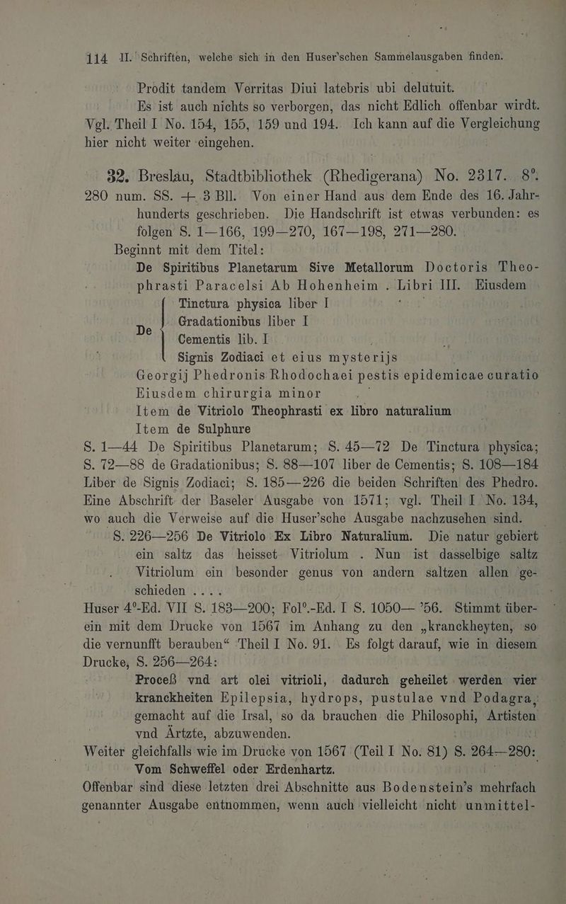 Prodit tandem Verritas Diui latebris ubi delutuit. | Es ist auch nichts so verborgen, das nicht Edlich offenbar wirdt. Vgl. Theil I No. 154, 155, 159 und 194.. Ich kann auf die Vergleichung hier nicht weiter ‘eingehen. | 32. Breslau, Stadtbibliothek (Rhedigerana) No. 2317... 8°. 280 num. SS. + .3 Bll. Von einer Hand aus dem Ende des 16. Jahr- hunderts geschrieben. Die Handschrift ist etwas verbunden: es iolsen =, 1106, 199-2270,°167—198, 271 2208 Beginnt mit dem Titel: De Spiritibus Planetarum Sive Metallorum Doctoris Theo- phrasti Paracelsi Ab Hohenheim . Libri II. Eiusdem Tinctura physica liber I | - Gradationibus liber I Cementis lib. I Signis Zodiaci et eius nn. | | Georgij Phedronis Rhodochaei pestis op UZE curatio Eiusdem chirurgia minor | Item de Vitriolo Theophrasti ex libro naturalium Item de Sulphure S. 1—44 De Spiritibus Planetarum;. S. 45—72 De Tinctura physica; S. 72—88 de Gradationibus; S. 88—107 liber de Cementis; S. 108—184 Liber de Signis Zodiaci; S. 185—226 die beiden Schriften des Phedro. Eine Abschrift: der Baseler Ausgabe von 1571; vgl. Theil’ I No. 134, wo auch die Verweise auf die Huser’sche Ausgabe nachzusehen sind. S. 226—256 De Vitriolo Ex Libro Naturalium. Die natur gebiert ein saltz das heisset- Vitrilum . Nun ist dasselbige saltz Vitriolum ein besonder genus von andern saltzen allen 'ge- De schieden .... | Huser 4°-Ed. VII S. 183—200; Fol°.-Ed. 1 S. 1050 — ’56. Stimmt über- ein mit dem Drucke von 1567 im Anhang zu den „kranckheyten, so die vernunfft berauben“ Theil I No. 91. Es folgt darauf, wie in diesem Drucke, S. 256—264: | | Proceß vnd art olei vitrioli, dadurch geheilet werden vier kranckheiten Epilepsia, hydrops, pustulae vnd Podagra, gemacht auf die Iısal, so da brauchen die Philosophi, baue vnd Ärtzte, abzuwenden. Weiter gleichfalls wie im Drucke von 1567 (Teil I No: u S. 264-280: Vom Schweffel oder Erdenhartz. | Offenbar sind diese letzten drei Abschnitte aus ee. mährfach genannter Ausgabe entnommen, wenn auch vielleicht nicht unmittel-