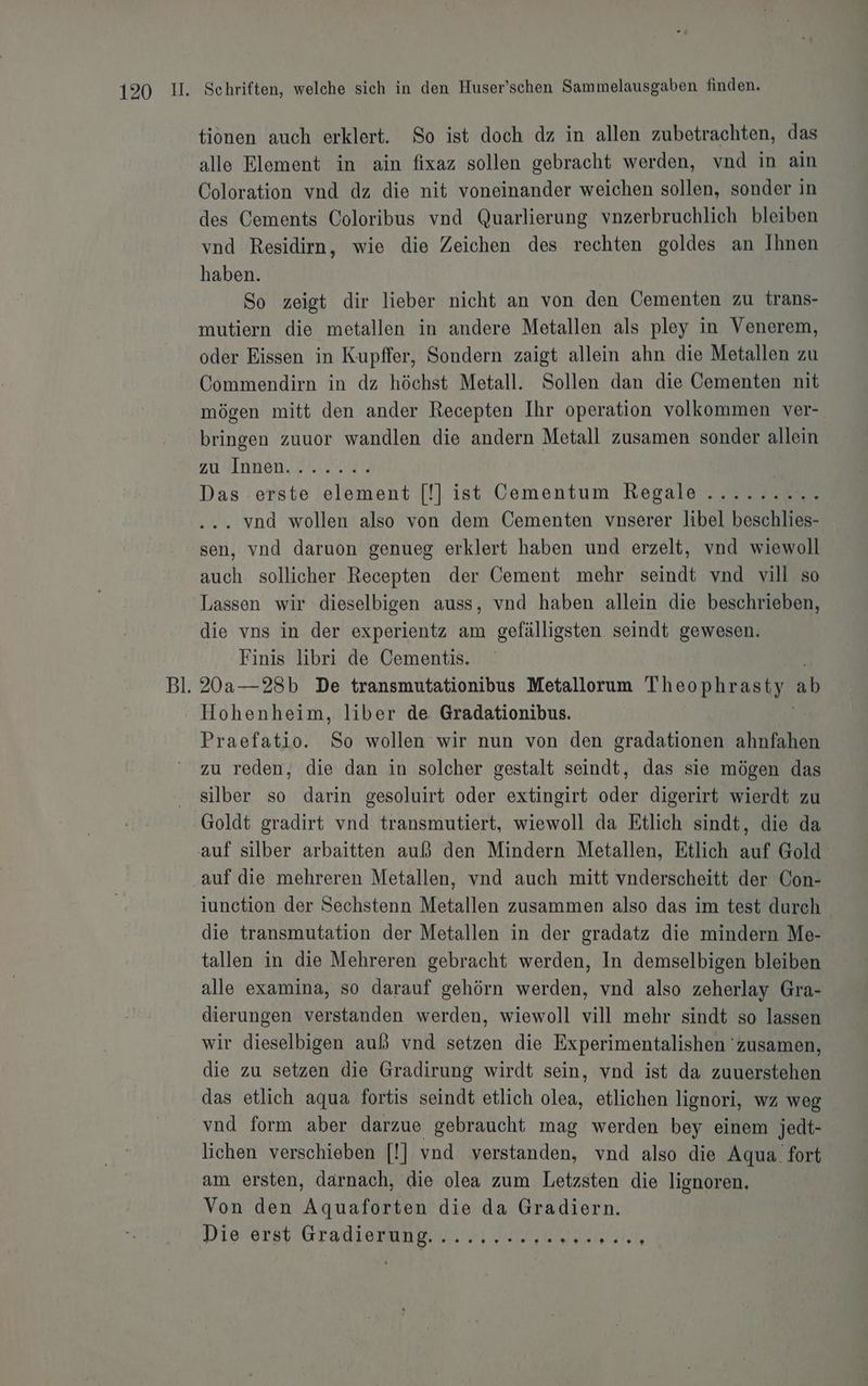 tionen auch erklert. So ist doch dz in allen zubetrachten, das alle Element in ain fixaz sollen gebracht werden, vnd in ain Coloration vnd dz die nit voneinander weichen sollen, sonder in des Cements Coloribus vnd Quarlierung vnzerbruchlich bleiben vnd Residirn, wie die Zeichen des rechten goldes an Ihnen haben. | So zeigt dir lieber nicht an von den Öementen zu trans- mutiern die metallen in andere Metallen als pley in Venerem, oder Eissen in Kupffer, Sondern zaigt allein ahn die Metallen zu Commendirn in dz höchst Metall. Sollen dan die Cementen nit mögen mitt den ander Recepten Ihr operation volkommen ver- bringen zuuor wandlen die andern Metall zusamen sonder allein zu Annen,.f iss | Das erste element [!] ist Cementum Regale ......... . vnd wollen also von dem Cementen vnserer libel beschlies- sen, vnd daruon genueg erklert haben und erzelt, vnd wiewoll auch sollicher Recepten der Cement mehr seindt vnd vill so Lassen wir dieselbigen auss, vnd haben allein die beschrieben, die vns in der experientz am gefälligsten seindt gewesen. Finis libri de Cementis. 20a—28b De transmutationibus Metallorum Theophrasty ab Hohenheim, liber de Gradationibus. Praefatio. So wollen wir nun von den gradationen ahnfahen zu reden, die dan in solcher gestalt seindt, das sie mögen das silber so darin gesoluirt oder extingirt oder digerirt wierdt zu Goldt gradirt vnd transmutiert, wiewoll da Etlich sindt, die da auf die mehreren Metallen, vnd auch mitt vnderscheitt der Con- iunction der Sechstenn Metallen zusammen also das im test durch die transmutation der Metallen in der gradatz die mindern Me- tallen in die Mehreren gebracht werden, In demselbigen bleiben alle examina, so darauf gehörn werden, vnd also zeherlay Gra- dierungen verstanden werden, wiewoll vill mehr sindt so lassen wir dieselbigen auß vnd setzen die Experimentalishen 'zusamen, die zu setzen die Gradirung wirdt sein, vnd ist da zuuerstehen das etlich aqua fortis seindt etlich olea, etlichen lignori, wz weg vnd form aber darzue gebraucht mag werden bey einem jedt- lichen verschieben [!] vnd verstanden, vnd also die Aqua fort am ersten, darnach, die olea zum Letzsten die lignoren. Von den Aquaforten die da Gradiern.