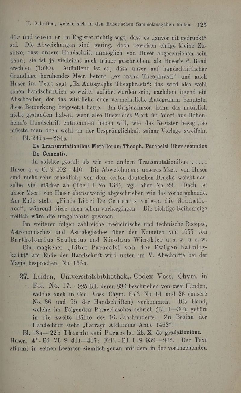 . 419 und wovon er im Register richtig sagt, dass es „zuvor nit gedruckt“ sei. Die Abweichungen sind gering, doch beweisen einige kleine Zu- sätze, dass unsere Handschrift unmöglich von Huser abgeschrieben sein kann; sie ist ja vielleicht auch früher geschrieben, als Huser's 6. Band Eechien (1590). Auffallend ist es, dass unser auf handschriftlicher Grundlage beruhendes Mser. betont „ex manu Theophrasti“ und auch Huser im Text sagt „Ex Autographo Theophrasti“; das wird also wohl schon handschriftlich so weiter geführt worden sein, nachdem irgend ein Abschreiber, der das wirkliche oder vermeintliche Autogramm benutzte, diese Bemerkung beigesetzt hatte. Im Originalmser. kann das natürlich nicht gestanden haben, wenn also Huser dies Wort für Wort aus Hohen- heim’s Handschrift entnommen haben will, wie das Register besagt, so müsste man doch wohl an der Ursprünglichkeit seiner Vorlage zweifeln. Bl. 247 a—254a | De Transmutationibus Metallorum Theoph. Paracelsi liber secundus De Cementis. In solcher gestalt als wir von andern Transmutationibus ..... Huser a. a. 0. S.402—410. Die Abweichungen unseres. Mscr. von Huser sind nicht sehr erheblich; von dem ersten deutschen Drucke weicht das- ‚selbe viel stärker ab (Theil I No. 134), vgl. oben No. 29. Doch ist unser Mser. von Huser ebensowenig abgeschrieben wie das vorhergehende. Am Ende steht „Finis Libri De Cementis volgen die Gradatio- nes“, während diese doch schon vorhergingen. Die richtige Reihenfolge . freilich wäre die umgekehrte gewesen. Im weiteren folgen zahlreiche medieinische und technische Recepte, Astronomisches und Astrologisches über den Kometen von 1577 von Bartholomäus Scultetus und Nicolaus Winckler u. s. w. u. 8. w. Ein, magischer „Liber Paracelsi von der Ewigen haimlig- kaitt“ am Ende der Handschrift wird unten im V. Abschnitte bei der Magie besprochen, No. 136a. u Leiden, Universitätsbibliothek,. Codex Voss. Chym. i Fol. No. 17. 925 Bll. deren 896 beschrieben von zwei Händen, welche auch in Cod. Voss. Chym. Fol’. No. 14 und 26 (unsere No. 36 und 75 der Handschriften) vorkommen. Die Hand, welche im Folgenden Paracelsisches schrieb (Bl. 1—30), gehört in die zweite Hälfte des 16. Jahrhunderts. Zu Beginn der Handschrift steht „Farrago Alchimiae Anno 1462“. Bl. 13a—22b Theophrasti Paracelsi lib. X. de gradationibus. Huser, 4°- Ed. VI S. 411—417; Fol. -Ed. I S. 939—942. Der Text stimmt in seinen Lesarten ziemlich genau mit dem in der vorangehenden