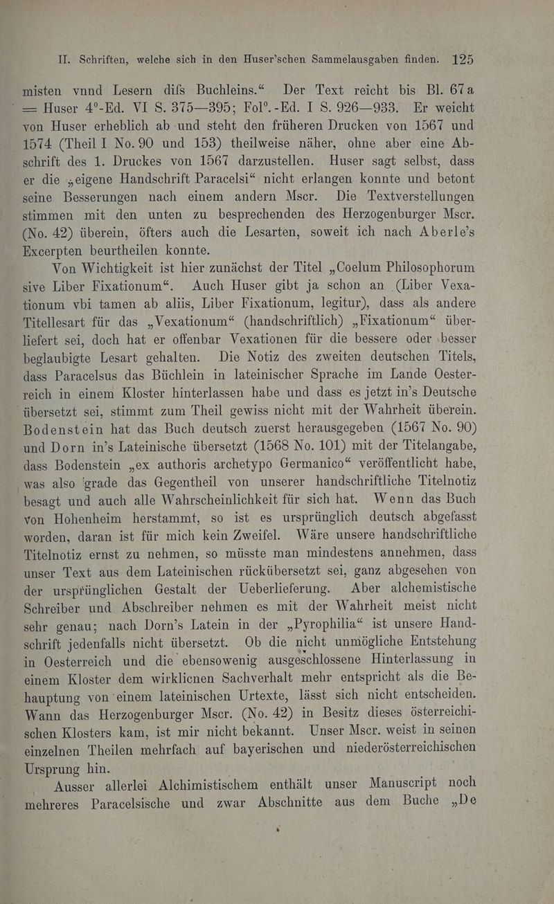 misten vnnd Lesern difs Buchleins..“ Der Text reicht bis Bl. 67a “ — Huser 4°-Ed. VI S. 375—395; Fol’. -Ed. I S. 926—933. Er weicht von Huser erheblich ab und steht den früheren Drucken von 1567 und 1574 (Theil I No.90 und 153) theilweise näher, ohne aber eine Ab- schrift des 1. Druckes von 1567 darzustellen. Huser sagt selbst, dass er die „eigene Handschrift Paracelsi“ nicht erlangen konnte und betont seine Besserungen nach einem andern Mscer. Die Textverstellungen stimmen mit den unten zu besprechenden des Herzogenburger Mser. (No. 42) überein, öfters auch die Lesarten, soweit ich nach Aberle’s Excerpten beurtheilen konnte. Von Wichtigkeit ist hier zunächst der Titel „Coelum Philosophorum sive Liber Fixationum“. Auch Huser gibt ja schon an (Liber Vexa- tionum vbi tamen ab aliis, Liber Fixationum, legitur), dass als andere Titellesart für das „Vexationum“ (handschriftlich) „Fixationum“ über- - liefert sei, doch hat er offenbar Vexationen für die bessere oder »besser beglaubigte Lesart gehalten. Die Notiz des zweiten deutschen Titels, dass Paracelsus das Büchlein in lateinischer Sprache im Lande Oester- reich in einem Kloster hinterlassen habe und dass es jetzt in’s Deutsche übersetzt sei, stimmt zum Theil gewiss nicht mit der Wahrheit überein. Bodenstein hat das Buch deutsch zuerst herausgegeben (1567 No. 90) und Dorn in’s Lateinische übersetzt (1568 No. 101) mit der Titelangabe, dass Bodenstein „ex authoris archetypo Germanico“ veröffentlicht habe, was also 'grade das Gegentheil von unserer handschriftliche Titelnotiz besagt und auch alle Wahrscheinlichkeit für sich hat. Wenn das Buch “von Hohenheim herstammt, so ist es ursprünglich deutsch abgefasst worden, daran ist für mich kein Zweifel. Wäre unsere handschriftliche Titelnotiz ernst zu nehmen, so müsste man mindestens annehmen, dass unser Text aus dem Lateinischen rückübersetzt sei, ganz abgesehen von der ursprünglichen Gestalt der Ueberlieferung. Aber alchemistische Schreiber und Abschreiber nehmen es mit der Wahrheit meist nicht sehr genau; nach Dorn’s Latein in der „Pyrophilia“ ist unsere Hand- schrift jedenfalls nicht übersetzt. Ob die nicht unmögliche Entstehung in Oesterreich und die ebensowenig ausgeschlossene Hinterlassung in einem Kloster dem wirklienen Sachverhalt mehr entspricht als die Be- _ hauptung von ‘einem lateinischen Urtexte, lässt sich nicht entscheiden. Wann das Herzogenburger Mscr. (No. 42) in Besitz dieses österreichi- schen Klosters kam, ist mir nicht bekannt. Unser Mscr. weist in seinen einzelnen Theilen mehrfach auf bayerischen und niederösterreichischen Ursprung hin. | Be | Ausser allerlei Alchimistischem enthält unser Manuscript noch mehreres Paracelsische und zwar Abschnitte aus dem Buche „De Ei