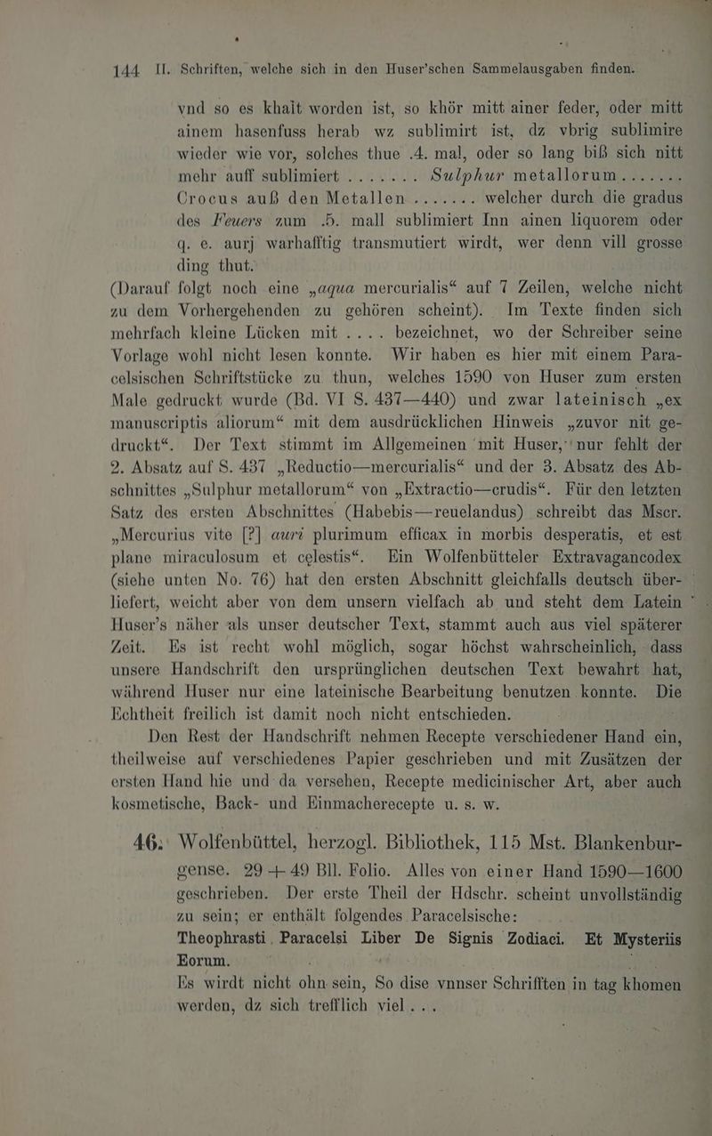 vnd so es khait worden ist, so khör mitt ainer feder, oder mitt ainem hasenfuss herab wz sublimirt ist, dz vbrig sublimire wieder wie vor, solches thue .4. mal, oder so lang biß sich nitt mehr: auf sublimiert ...x...L Sulphur metallorum....... Crocus auß den Metallen........ welcher durch die gradus des Feuers zum .d. mall sublimiert Inn ainen liquorem oder q. e. aurj warhafltig transmutiert wirdt, wer denn vill grosse ding thut. (Darauf. folgt noch eine „agua mercurialis“ auf 7 Zeilen, welche nicht zu dem Vorhergehenden zu gehören scheint). Im Texte finden sich mehrfach kleine Lücken mit .... bezeichnet, wo der Schreiber seine Vorlage wohl nicht lesen konnte. Wir haben es hier mit einem Para- celsischen Schriftstücke zu. thun, welches 1590 von Huser zum ersten Male gedruckt wurde (Bd. VI S. 437—440) und zwar lateinisch „ex manuscriptis aliorum“ mit dem ausdrücklichen Hinweis „zuvor nit ge- druckt“. Der Text stimmt im Allgemeinen ‘mit Huser,''nur fehlt der 2. Absatz auf S. 437 „Reductio—mercurialis“ und der 3. Absatz des Ab- schnittes „Sulphur metallorum“ von „Extractio—erudis“. Für den letzten Satz des ersten Abschnittes (Habebis—reuelandus) schreibt das Mser. „Mereurius vite [?] aur plurimum efficax in morbis desperatis, et est plane miraculosum et celestis“. Ein Wolfenbütteler Extravagancodex (siehe unten No. 76) hat den ersten Abschnitt gleichfalls deutsch über- liefert, weicht aber von dem unsern vielfach ab und steht dem Latein Huser’s näher als unser deutscher Text, stammt auch aus viel späterer Zeit. Es ist recht wohl möglich, sogar höchst wahrscheinlich, dass unsere Handschrift den ursprünglichen deutschen Text bewahrt hat, während Huser nur eine lateinische Bearbeitung benutzen konnte. Die Echtheit freilich ist damit noch nicht entschieden. Den Rest der Handschrift nehmen Recepte verschiedener Hand ein, theilweise auf verschiedenes Papier geschrieben und mit Zusätzen der ersten Hand hie und da versehen, Recepte medicinischer Art, aber auch kosmetische, Back- und Ben rächpte U. 8. W. 46: Wolfenbüttel, herzogl. Bibliothek, 115 Mst. Blankenbur- gense. 29 -+49 Bl. Folio. Alles von einer Hand 15901600 geschrieben. Der erste Theil der Hdschr. scheint unvollständig zu sein; er enthält folgendes Paracelsische: Theophrasti. Paracelsi Liber De Signis Zodiaci. Et Mysterüs Eorum. | Es wirdt nicht Hi sein, So dise vnnser Schrifften in tag Bd. werden, dz sich treff A viel...