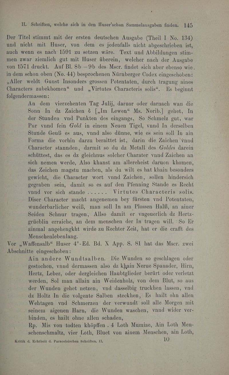 Der Titel stimmt mit der ersten deutschen Ausgabe (Theil I No. 134) ‘und nicht mit Huser, von dem es jedenfalls nicht abgeschrieben ist, auch wenn es nach 1591 zu setzen wäre. Text und Abbildungen stim- men zwar ziemlich gut mit Huser überein, welcher nach der Ausgabe von 1571 druckt. Auf Bl. Sb —9b des. Mser. findet sich aber ebenso wie, in dem sehon oben (No. 44) besprochenen Nürnberger Codex eingeschoben: „Aller weldt Gunst Insonders grossen Potentaten, durch tragung aines Characters zubekhomen“ und „Virtutes Characteris solis“. Es beginnt folgendermassen: An dem vierzehenten Tag Julij, daruor oder darnach wan die Sonn In dz Zaichen &amp; [,„Im Lewen“ Ms. Norib.] gehet, In der Stunden vnd Punkten des eingangs, So Schmelz gut, war Pur vnnd fein @old in einem Neuen Tigel, vand In derselben Stunde Geuß es aus, vnnd also dünne, wie es sein soll In ain Forma die vorhin darzu beraittet ist, darin die Zaichen vnnd Character stannden, darmit so du dz Metall des Goldes darein schüttest, das es dz gleichnus solcher Charater vnnd Zaichen an sich nemen werde, Also khanst am allereheist daruon khomen, das Zeichen magstu machen, als du wilt es hat khain besonders gewicht, die Character wort vnnd Zaichen, sollen hindersich gegraben sein, damit so es auf den Pfenning Stande es Recht vond vor sich stande ...... Virtutes Characteris solis. Diser Character macht angenemen bey fürsten vnd Potentaten, wunderbarlicher weiß, man soll In am Plossen Halb, an ainer Seiden Schnur tragen, Allso damit er vngeuerlich dz Hertz- orüeblin erraiche, an dem menschen der In tragen will. 'So Er ainmal angehengkht wirde zu Rechter Zeit, hat er die crafft des Menschenlebenlang. | Vor „Waffensalb“ Huser 4°-Ed. Bd. X App. S. 81 hat das Mscer. zwei Abschnitte eingeschoben: | | Ain andere Wundtsalben. Die Wunden so geschlagen oder gestochen, vnnud dermassen also dz khain Nerue Spanader, Hirn, Hertz, Leber, oder dergleichen Haubtglieder berürt oder verletzt werden, Sol man allain ain Weidenholz, von dem Blut, so aus der Wunden gehet netzen, vnd dasselbig truckhen lassen, vnd dz Holtz In die volgente Salben steckhen, Es hailt ohn allen Wehtagen vnd Schmerzen der verwundt soll alle Morgen mit seinem aigenen Harn, die Wunden waschen, vnnd wider ver- binden, es hailt ohne allen schaden, Rp. Mis von todten khöpffen . 4 Loth Mumiae, Ain Loth Men- schenschmaltz, vier Loth, Bluet von ainem Menschen, ain Loth, Kritik d, Echtheit d. Paracelsischen Schriften, II, , 10