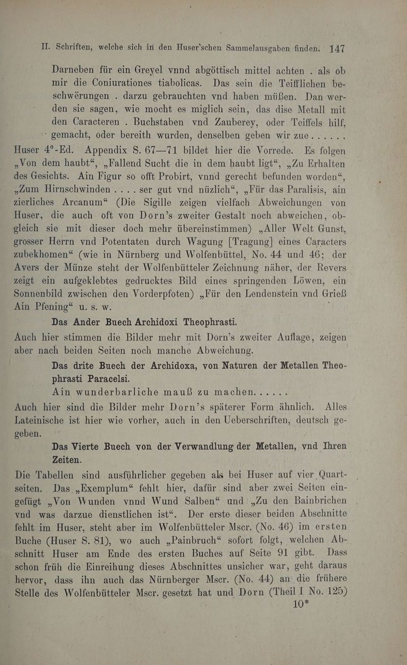 Darneben für ein Greyel vnnd abgöttisch mittel achten . als ob mir die Coniurationes tiabolicas. Das sein die Teifflichen be- schwerungen . darzu gebrauchten vnd haben müßen. Dan wer- den sie sagen, wie mocht es miglich sein, das dise Metall mit den Caracteren . Buchstaben vnd Zauberey, oder Teiffels hilf, ‘ gemacht, oder bereith wurden, denselben geben wir zue...... Huser 4°-Ed. Appendix S. 67—71 bildet hier die Vorrede. Es folgen „Von dem haubt“, „Fallend Sucht die in dem haubt ligt“, „Zu Erhalten des Gesichts. Ain Figur so offt Probirt, vnnd gerecht befunden worden“, „Zum Hirnschwinden .... ser gut vnd nüzlich“, „Für das Paralisis, ain zierliches Arcanum“ (Die Sigille zeigen vielfach Abweichungen von Huser, die auch oft von Dorn’s zweiter Gestalt noch abweichen, ob- gleich sie mit dieser doch mehr übereinstimmen) „Aller Welt Gunst, grosser Herrn vnd Potentaten durch Wagung [Tragung] eines Caracters zubekhomen“ (wie in Nürnberg und Wolfenbüttel, No. 44 und 46; der Avers der Münze steht der Wolfenbütteler Zeichnung näher, der Revers zeigt ein aufgeklebtes gedrucktes Bild eines springenden Löwen, ein Sonnenbild zwischen den Vorderpfoten) „Für den Lendenstein vnd Grieß Ain Pfening“ u. s. w. | Das Ander Buech Archidoxi Theophrasti. Auch hier stimmen die Bilder mehr mit Dorn’s zweiter Auflage, zeigen aber nach beiden Seiten noch manche Abweichung. Das drite Buech der Archidoxa, von Naturen der Metallen Theo- phrasti Paracelsi. Ain wunderbarliche mauß zu machen...... Auch hier sind die Bilder mehr Dorn’s späterer Form ähnlich. Alles Lateinische ist hier wie vorher, auch in den Ueberschriften, deutsch ge- geben. Das Vierte Buech von der Verwandlung der Metallen, vnd Ihren Zeiten. Die Tabellen sind ausführlicher gegeben als bei Huser auf vier Quart- seiten. Das „Exemplum“ fehlt hier, dafür sind aber zwei Seiten ein- gefügt „Von Wunden vnnd Wund Salben“ und „Zu den Bainbrichen vnd was darzue dienstlichen ist“. Der erste dieser beiden Abschnitte fehlt im Huser, steht aber im Wolfenbütteler Mser. (No. 46) im ersten Buche (Huser S. 81), wo auch „Painbruch“ sofort folgt, welchen Ab- schnitt Huser am Ende des ersten Buches auf Seite 91 gibt. Dass schon früh die Einreihung dieses Abschnittes unsicher war, geht daraus Stelle des Wolfenbütteler Msecr. gesetzt hat und Dorn (Theil I No. 125) | | | SEN KR AER