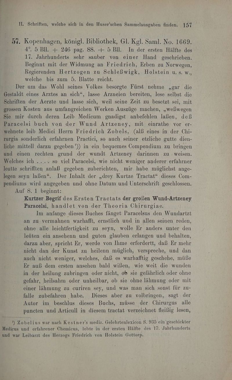 . 5%. Kopenhagen, königl. Bibliothek, Gl. Kgl. Saml. No. 1669. 4°. 5 Bll. + 246 pag. SS. + 5 Bll. In der ersten Hälfte des 17. Jahrhunderts sehr sauber von einer Hand geschrieben. Beginnt mit der Widmung an Friedrich, Erben zu Norwegen, Regierenden Hertzogen zu Schleßwigk, Holstein u, s. w., welche bis zum 5. Blatte reicht. Der um das Wohl seines Volkes besorgte Fürst nehme „gar die Gestaldt eines Arztes an sich“, lasse Arzneien bereiten, lese selbst die Schriften der Aerzte und lasse sich, weil seine Zeit zu besetzt sei, mit grossen Kosten aus umfangreichen Werken Auszüge machen, „weßwegen Sie mir durch deren Leib Medicum gnadigst anbefehlen laßen, deß Paracelsi buch von der Wund Artzeney, mit einrathe vor er- wehnete leib Medici Herrn Friedrich Zobels, (all eines in der Chi- zurgia sonderlich erfahrnen Practici, so auch seiner etzliche gutte dien- liche mittell darzu gegeben')) in ein bequemes Compendium zu bringen und einen rechten grund der wundt Artzeney darinnen zu weisen. Welches ich ....... so viel Paracelsi, wie nicht weniger anderer erfahrner leutte schrifften anlaßß gegeben zuberichten, mir habe müglichst ange- legen seyn laßen“. Der Inhalt der „drey Kurtze Tractat“ dieses Com- pendiums wird angegeben und ohne Datum und Unterschrift geschlossen. Auf S. 1 beginnt: Kurtzer Begrif des Ersten Tractats der großen Wund-Artzeney Paracelsi, handlet von der Theoria Chirurgiae. Im anfange dieses Buches fänget Paracelsus den Wundartzt an zu vermahnen warhafft, ernstlich und in allen seinen reden, ohne alle leichtfertigkeit zu seyn, wolle Er anders unter den leüten ein ansehenn und guten glauben erlangen und behalten, darzu aber, spricht Er, werde von Ihme erfordertt, daß Er mehr nicht dan der Kunst zu heilenn müglich, verspreche, und dan auch nicht weniger, welches, daß es warhafftig geschehe, müße Er auß dem ersten ansehen bald wißben, wie weit die wunden in der heilung zubringen oder nicht, ob sie gefährlich oder ohne gefahr, heilsahm oder unheilbar, ob sie ohne lähmung oder mit einer lähmung zu curiren sey, und was man sich sonst für zu- falle zubefahren habe. Dieses aber zu volbringen, sagt der Autor im beschlus dieses Buchs, müsse der Chirurgus alle puncten und Articull in diesem tractat verzeichnet fleißig lesen, ) Zobelius war nach Kestner’s mediz. Gelehrtenlexicon S. 935 ein geschickter Medieus und erfahrener Chemiecus, lebte in der ersten Hälfte des 17. Jahrhunderts und war Leibarzt des Herzogs Friedrich von Holstein Gottorp.