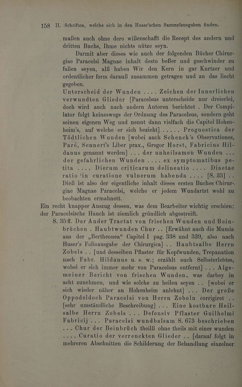 maßen auch ohne dero wißenschafft die Recept des andern und dritten Buchs, Ihme nichts nütze seyn. Darmit aber dieses wie auch der folgenden Bücher Chirur- giae Paracelsi Magnae inhalt desto beßer und geschwinder zu faßen seyen, alß haben Wir den Kern in gar Kurtzer und ordentlicher form darauß zusammen getragen und an das liecht gegeben. Unterscheid der Wunden .... Zeichen der Innerlichen verwundten Glieder [Paracelsus unterscheide nur dreierlei, doch wird auch nach andern Autoren berichtet . Der Compi- lator folgt keineswegs der Ordnung des Paracelsus, sondern geht seinen eigenen Weg und nennt dann vielfach die Capitei Hohen- heim’s, auf welche er sich bezieht] ..... Prognostica der Tödtlichen Wunden [wobei auch Schenck’s Observationes, Pare, Sennert’s Liber prax., Gregor Horst, Fabricius Hil- danus genannt werden] ... der unheilsamen Wunden... der gefahrlichen Wunden .... ex symptomatibus pe- tita . 2.2. Dierum criticarum delineatio -... ... -Diaetse ratio 'in curatione vulnerum habenda .... [8.33] .. Dieß ist also der eigentliche inhalt dieses ersten Buches Chirur-. giae Magnae Paracelsi, weiche er jedem Wundartzt wohl zu beobachten ermahnett. : Ein recht knapper Auszug dessen, was dem Bearbeiter wichtig erschien; der Paracelsische Hauch ist Aeınlich gründlich abgestreift. S. 35ff. Der Ander Tractat von frischen Wunden und Bein- brüchen . Haubtwunden Chur... [Erwähnt auch die Mumia aus der „Bertheonea“ Capitel I pag. 338 und 339, also nach Huser’s Folioausgabe der Chirurgica]l .. Haubtsalbe Herrn Zobels .. [und desselben Pflaster für Kopfwunden, Trepanation nach Fabr. Hildanus u. s. w.; erzählt auch Selbsterlebtes, wobei er sich immer mehr von Paracelsus entfernt] ... Alge- meiner Bericht von frischen Wunden, was darbey in acht zunehmen,‘ und wie solche zu heilen seyen .. [wobei er ‚sich wieder näher an Hohenheim anlehnt] ... Der große Oppodeldoch Paracelsi von Herrn Zobeln eorrigiret .. [sehr umständliche Beschreibung] ... Eine kostbäre Heil- salbe Herrn. Zobels ... Defensiv Pflaster Guilhelmi Fabrieij ... Paracelsi wundbalsam S. 673 beschrieben . Chur der Beinbrüch theilß ohne theils mit einer wunden . Curatio der verrenckten Glieder .. [darauf folet in Ihekreian Abschnitten die Schilderung der Behandianz einzelnen |