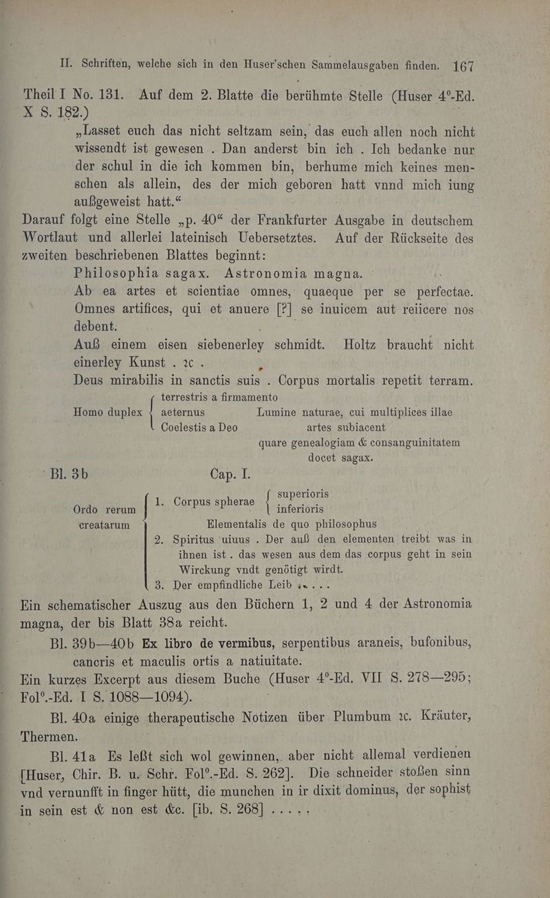 Theil I No. 131. Auf dem 2. Blatte die berühmte Stelle (Huser 4°-Ed. X S. 182.) „Lasset euch das nicht seltzam sein, das euch allen noch nicht wissendt ist gewesen . Dan anderst bin ich . Ich bedanke nur der schul in die ich kommen bin, berhume mich keines men- schen als allein, des der mich geboren hatt vnnd mich iung außgeweist hatt.“ Darauf folgt eine Stelle „p. 40“ der Frankfurter Ausgabe in deutschem Wortlaut und allerlei lateinisch Uebersetztes. Auf der Rückseite des zweiten beschriebenen Blattes beginnt: | Philosophia sagax. Astronomia magna. Ab ea artes et scientiae omnes, quaeque per se perfectae. Omnes artifices, qui et anuere 85 se inuicem aut reiicere nos debent. Auß einem eisen siebenerey schmidt. Holtz braucht nicht einerley Kunst . Deus mirabilis in a suis . Corpus mortalis repetit terram. terrestris a firmamento | Homo duplex | aeternus Lumine naturae, cui multiplices illae Coelestis a Deo artes subiacent quare genealogiam &amp; consanguinitatem docet sagax. 'Bl.3b Cap. 1. superioris Ordo rerum inferioris creatarum Elementalis de quo philosophus | 2. Spiritus uiuus . Der auß den elementen treibt was in ihnen ist. das wesen aus dem das corpus geht in sein Wirckung vndt genötigt wirdt. 3. Der empfindliche Leib «x. Ein schematischer Auszug aus den Büchern 1, 2 und 4 der Astronomia magna, der bis Blatt 38a reicht. Bl. 39b—-40b Ex libro de vermibus, serpentibus araneis, bufonibus, cancris et maculis ortis a natiuitate. Ein kurzes Excerpt aus diesem Buche N 4°-Ed. VII S. 278—295; Fol°.-Ed. I S. 1088— 1094). Bl. 40a einige Eampeusohs Notizen über Blamban ic. Kräuter, Thermen. Bl. 41a Es leßt sich wol gewinnen, aber nicht allemal verdienen [Huser, Chir. B. u. Schr. Fol°.-Ed. 8. 262]. Die schneider stoßen sinn vnd vernunfft in finger hütt, die munchen in ir dixit dominus, der sophist in sein est &amp; non est &amp;c. [ib, S. 268] ..... 1. Corpus spherae