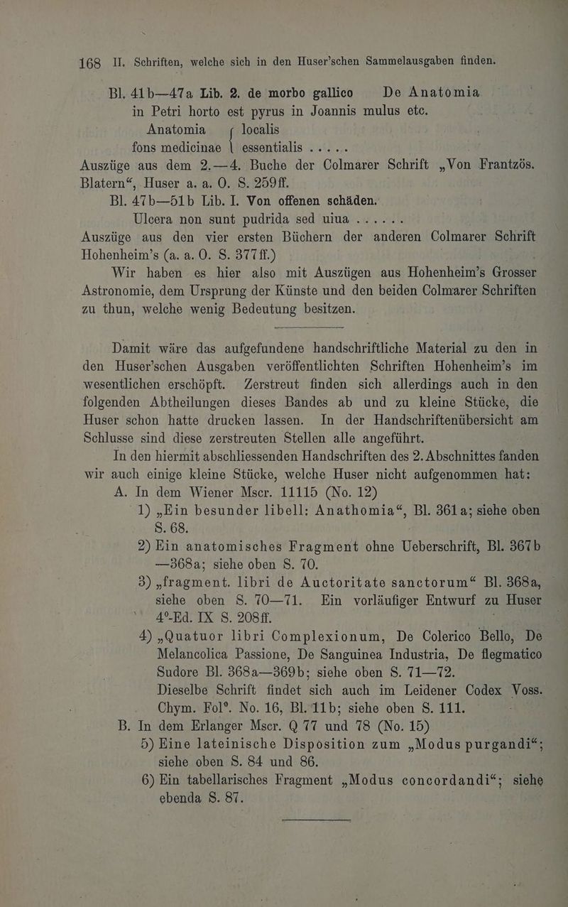 Bl. 41b—47a Lib. 2. de morbo gallico De Anatomia in Petri horto est pyrus in Joannis mulus etc. Anatomia localis fons medicinae | essentialis ..... | Auszüge aus dem 2.—4. Buche der Colmarer Schrift „Von Frantzös, Blatern“, Huser a. a. O. 8. 259. Bl. 47’b—51b Lib. I. Von offenen schäden. Ulcera non sunt pudrida sed uiua ...... Auszüge aus den vier ersten Büchern der anderen Colmarer Schrift Hohenheim’s (a. a.0. S. 377 ff.) Wir haben es hier also mit Auszügen aus Hohenheim’s Größseh Astronomie, dem Ursprung der Künste und den beiden Colmarer Schriften zu thun, welche wenig Bedeutung besitzen. Damit wäre das aufgefundene handschriftliche Material zu den in den Huser’schen Ausgaben veröffentlichten Schriften Hohenheim’s im wesentlichen erschöpft. Zerstreut finden sich allerdings auch in den folgenden Abtheilungen dieses Bandes ab und zu kleine Stücke, die Huser schon hatte drucken lassen. In der Handschriftenübersicht am Schlusse sind diese zerstreuten Stellen alle angeführt. In den hiermit abschliessenden Handschriften des 2. Abschnittes Finden wir auch einige kleine Stücke, welche Huser nicht aufs LEE hat: A. In dem Wiener Mser. 11115 (No. 12) 1) „Ein besunder libell: Anathomia“, Bl. 361a; siehe oben S. 68. 2) Ein. anatomisches Fragment ohne Ueberschrift, Bl. 367b —568a; siehe oben S. 70. 3 Mragmkak libri de Auctoritate sanetorum“ Bl. 3682, siehe oben S. 70—71. Ein vorläufiger Entwurf zu Huser 4°-Ed. IX 8. 208ft. N 4) „Quatuor libri Complexionum, De Colerico Bello, De Melancolica Passione, De Sanguinea Industria, De flegmatico Sudore Bl. 368a—369b; siehe oben S. 71—72. Dieselbe Schrift findet sich auch im Leidener Codex Voss. Chym. Fol*. No. 16, Bl.‘11b; siehe oben S. 111. B. In dem Erlanger Mser. Q 77 und 78 (No. 15) 5) Eine lateinische Disposition zum „Modus pur gandi”; siehe oben S. 84 und 86. 6) Ein tabellarisches Fragment „Modus con siehe ebenda 8. 87.