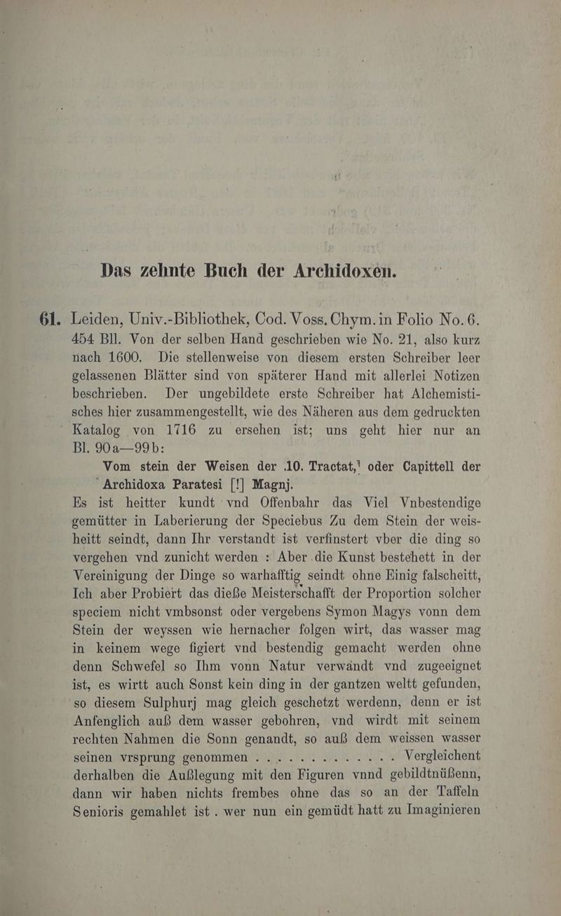 Das zehnte Buch der Archidoxen. 61. Leiden, Univ.-Bibliothek, Cod. Voss. Chym.in Folio No.6. 454 Bll. Von der selben Hand geschrieben wie No. 21, also kurz nach 1600, Die stellenweise von diesem ersten Schreiber leer gelassenen Blätter sind von späterer Hand mit allerlei Notizen beschrieben. Der ungebildete erste Schreiber hat Alchemisti- sches hier zusammengestellt, wie des Näheren aus dem gedruckten “ Katalog von 1716 zu ersehen ist; uns geht hier nur an Bl. 90a—99b: Vom stein der Weisen der .10. Tractat,' oder Capittell der Archidoxa Paratesi [!] Magnj. Es ist heitter kundt vnd Offenbahr das Viel Vnbestendige gemütter in Laberierung der Speciebus Zu dem Stein der weis- heitt seindt, dann Ihr verstandt ist verfinstert vber die ding so vergehen vnd zunicht werden : Aber .die Kunst bestehett in der Vereinigung der Dinge so warhafftig seindt ohne Einig falscheitt, Ich aber Probiert das dieße Meisterschafft der Proportion solcher speciem nicht vmbsonst oder vergebens Symon Magys vonn dem Stein der weyssen wie hernacher folgen wirt, das wasser mag in keinem wege figiert vnd bestendig gemacht werden ohne denn Schwefel so Ihm vonn Natur verwändt vnd zugeeignet ist, es wirtt auch Sonst kein ding in der gantzen weltt gefunden, so diesem Sulphurj mag gleich geschetzt werdenn, denn er ist Anfenglich. auß dem wasser gebohren, vnd wirdt mit seinem rechten Nahmen die Sonn genandt, so auß dem weissen wasser seinen VrSprung genommen : .. 2.2. Vergleichent derhalben die Außlegung mit den Figuren vnnd gebildtnüßenn, dann wir haben nichts frembes ohne das so an der Taffeln Senioris gemahlet ist. wer nun ein gemüdt hatt zu Imaginieren